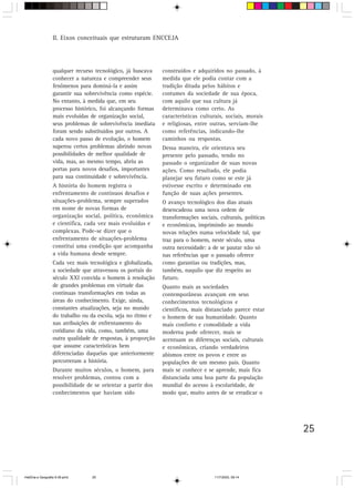 25
II. Eixos conceituais que estruturam ENCCEJA
qualquer recurso tecnológico, já buscava
conhecer a natureza e compreender seus
fenômenos para dominá-la e assim
garantir sua sobrevivência como espécie.
No entanto, à medida que, em seu
processo histórico, foi alcançando formas
mais evoluídas de organização social,
seus problemas de sobrevivência imediata
foram sendo substituídos por outros. A
cada novo passo de evolução, o homem
superou certos problemas abrindo novas
possibilidades de melhor qualidade de
vida, mas, ao mesmo tempo, abriu as
portas para novos desafios, importantes
para sua continuidade e sobrevivência.
A história do homem registra o
enfrentamento de contínuos desafios e
situações-problema, sempre superados
em nome de novas formas de
organização social, política, econômica
e científica, cada vez mais evoluídas e
complexas. Pode-se dizer que o
enfrentamento de situações-problema
constitui uma condição que acompanha
a vida humana desde sempre.
Cada vez mais tecnológica e globalizada,
a sociedade que atravessou os portais do
século XXI convida o homem à resolução
de grandes problemas em virtude das
contínuas transformações em todas as
áreas do conhecimento. Exige, ainda,
constantes atualizações, seja no mundo
do trabalho ou da escola, seja no ritmo e
nas atribuições de enfrentamento do
cotidiano da vida, como, também, uma
outra qualidade de respostas, à proporção
que assume características bem
diferenciadas daquelas que anteriormente
percorreram a história.
Durante muitos séculos, o homem, para
resolver problemas, contou com a
possibilidade de se orientar a partir dos
conhecimentos que haviam sido
construídos e adquiridos no passado, à
medida que ele podia contar com a
tradição ditada pelos hábitos e
costumes da sociedade de sua época,
com aquilo que sua cultura já
determinava como certo. As
características culturais, sociais, morais
e religiosas, entre outras, serviam-lhe
como referências, indicando-lhe
caminhos ou respostas.
Dessa maneira, ele orientava seu
presente pelo passado, tendo no
passado o organizador de suas novas
ações. Como resultado, ele podia
planejar seu futuro como se este já
estivesse escrito e determinado em
função de suas ações presentes.
O avanço tecnológico dos dias atuais
desencadeou uma nova ordem de
transformações sociais, culturais, políticas
e econômicas, imprimindo ao mundo
novas relações numa velocidade tal, que
traz para o homem, neste século, uma
outra necessidade: a de se pautar não só
nas referências que o passado oferece
como garantias ou tradições, mas,
também, naquilo que diz respeito ao
futuro.
Quanto mais as sociedades
contemporâneas avançam em seus
conhecimentos tecnológicos e
científicos, mais distanciado parece estar
o homem de sua humanidade. Quanto
mais conforto e comodidade a vida
moderna pode oferecer, mais se
acentuam as diferenças sociais, culturais
e econômicas, criando verdadeiros
abismos entre os povos e entre as
populações de um mesmo país. Quanto
mais se conhece e se aprende, mais fica
distanciada uma boa parte da população
mundial do acesso à escolaridade, de
modo que, muito antes de se erradicar o
HistÛria e Geografia 9-38.pmd 11/7/2003, 09:1425
 