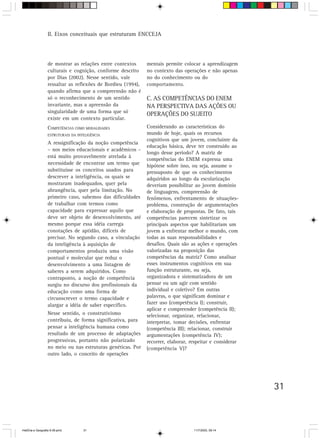 31
II. Eixos conceituais que estruturam ENCCEJA
de mostrar as relações entre contextos
culturais e cognição, conforme descrito
por Dias (2002). Nesse sentido, vale
ressaltar as reflexões de Bordieu (1994),
quando afirma que a compreensão não é
só o reconhecimento de um sentido
invariante, mas a apreensão da
singularidade de uma forma que só
existe em um contexto particular.
COMPETÊNCIAS COMO MODALIDADES
ESTRUTURAIS DA INTELIGÊNCIA
A ressignificação da noção competência
– nos meios educacionais e acadêmicos –
está muito provavelmente atrelada à
necessidade de encontrar um termo que
substituísse os conceitos usados para
descrever a inteligência, os quais se
mostraram inadequados, quer pela
abrangência, quer pela limitação. No
primeiro caso, sabemos das dificuldades
de trabalhar com termos como
capacidade para expressar aquilo que
deve ser objeto de desenvolvimento, até
mesmo porque essa idéia carrega
conotações de aptidão, difíceis de
precisar. No segundo caso, a vinculação
da inteligência à aquisição de
comportamentos produziu uma visão
pontual e molecular que reduz o
desenvolvimento a uma listagem de
saberes a serem adquiridos. Como
contraponto, a noção de competência
surgiu no discurso dos profissionais da
educação como uma forma de
circunscrever o termo capacidade e
alargar a idéia de saber específico.
Nesse sentido, o construtivismo
contribuiu, de forma significativa, para
pensar a inteligência humana como
resultado de um processo de adaptações
progressivas, portanto não polarizado
no meio ou nas estruturas genéticas. Por
outro lado, o conceito de operações
mentais permite colocar a aprendizagem
no contexto das operações e não apenas
no do conhecimento ou do
comportamento.
C. AS COMPETÊNCIAS DO ENEM
NA PERSPECTIVA DAS AÇÕES OU
OPERAÇÕES DO SUJEITO
Considerando as características do
mundo de hoje, quais os recursos
cognitivos que um jovem, concluinte da
educação básica, deve ter construído ao
longo desse período? A matriz de
competências do ENEM expressa uma
hipótese sobre isso, ou seja, assume o
pressuposto de que os conhecimentos
adquiridos ao longo da escolarização
deveriam possibilitar ao jovem domínio
de linguagens, compreensão de
fenômenos, enfrentamento de situações-
problema, construção de argumentações
e elaboração de propostas. De fato, tais
competências parecem sintetizar os
principais aspectos que habilitariam um
jovem a enfrentar melhor o mundo, com
todas as suas responsabilidades e
desafios. Quais são as ações e operações
valorizadas na proposição das
competências da matriz? Como analisar
esses instrumentos cognitivos em sua
função estruturante, ou seja,
organizadora e sistematizadora de um
pensar ou um agir com sentido
individual e coletivo? Em outras
palavras, o que significam dominar e
fazer uso (competência I); construir,
aplicar e compreender (competência II);
selecionar, organizar, relacionar,
interpretar, tomar decisões, enfrentar
(competência III); relacionar, construir
argumentações (competência IV);
recorrer, elaborar, respeitar e considerar
(competência V)?
HistÛria e Geografia 9-38.pmd 11/7/2003, 09:1431
 