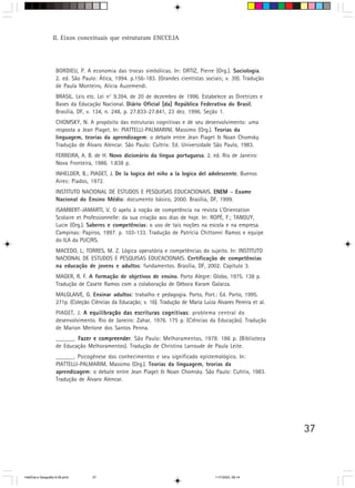 37
II. Eixos conceituais que estruturam ENCCEJA
BORDIEU, P. A economia das trocas simbólicas. In: ORTIZ, Pierre (Org.). Sociologia.
2. ed. São Paulo: Ática, 1994. p.156-183. (Grandes cientistas sociais; v. 39). Tradução
de Paula Monteiro, Alícia Auzemendi.
BRASIL. Leis etc. Lei n° 9.394, de 20 de dezembro de 1996. Estabelece as Diretrizes e
Bases da Educação Nacional. Diário Oficial [da] República Federativa do Brasil,
Brasília, DF, v. 134, n. 248, p. 27.833-27.841, 23 dez. 1996. Seção 1.
CHOMSKY, N. A propósito das estruturas cognitivas e de seu desenvolvimento: uma
resposta a Jean Piaget. In: PIATTELLI-PALMARINI, Massimo (Org.). Teorias da
linguagem, teorias da aprendizagem: o debate entre Jean Piaget & Noan Chomsky.
Tradução de Álvaro Alencar. São Paulo: Cultrix: Ed. Universidade São Paulo, 1983.
FERREIRA, A. B. de H. Novo dicionário da língua portuguesa. 2. ed. Rio de Janeiro:
Nova Fronteira, 1986. 1.838 p.
INHELDER, B.; PIAGET, J. De la logica del niño a la logica del adolescente. Buenos
Aires: Piados, 1972.
INSTITUTO NACIONAL DE ESTUDOS E PESQUISAS EDUCACIONAIS. ENEMENEMENEMENEMENEM – Exame
Nacional do Ensino Médio: documento básico, 2000. Brasília, DF, 1999.
ISAMBERT-JAMARTI, V. O apelo à noção de competência na revista L’Orientation
Scolaire et Professionnelle: da sua criação aos dias de hoje. In: ROPÉ, F.; TANGUY,
Lucie (Org.). Saberes e competências: o uso de tais noções na escola e na empresa.
Campinas: Papiros, 1997. p. 103-133. Tradução de Patrícia Chittonni Ramos e equipe
do ILA da PUC/RS.
MACEDO, L; TORRES, M. Z. Lógica operatória e competências do sujeito. In: INSTITUTO
NACIONAL DE ESTUDOS E PESQUISAS EDUCACIONAIS. Certificação de competências
na educação de jovens e adultos: fundamentos. Brasília, DF, 2002. Capítulo 3.
MAGER, R. F. A formação de objetivos de ensino. Porto Alegre: Globo, 1975. 138 p.
Tradução de Casete Ramos com a colaboração de Débora Karam Galarza.
MALGLAIVE, G. Ensinar adultos: trabalho e pedagogia. Porto, Port.: Ed. Porto, 1995.
271p. (Coleção Ciências da Educação; v. 16). Tradução de Maria Luiza Alvares Pereira et al.
PIAGET, J. A equilibração das escrituras cognitivasA equilibração das escrituras cognitivasA equilibração das escrituras cognitivasA equilibração das escrituras cognitivasA equilibração das escrituras cognitivas: problema central do
desenvolvimento. Rio de Janeiro: Zahar, 1976. 175 p. (Ciências da Educação). Tradução
de Marion Merlone dos Santos Penna.
______. Fazer e compreenderFazer e compreenderFazer e compreenderFazer e compreenderFazer e compreender. São Paulo: Melhoramentos, 1978. 186 p. (Biblioteca
de Educação Melhoramentos). Tradução de Christina Larroude de Paula Leite.
______. Psicogênese dos conhecimentos e seu significado epistemológico. In:
PIATTELLI-PALMARIM, Massimo (Org.). Teorias da linguagem, teorias da
aprendizagem: o debate entre Jean Piaget & Noan Chomsky. São Paulo: Cultrix, 1983.
Tradução de Álvaro Alencar.
HistÛria e Geografia 9-38.pmd 11/7/2003, 09:1437
 