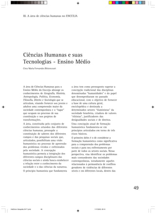49
III. A área de ciências humanas no ENCCEJA
A área de Ciências Humanas para o
Ensino Médio do Encceja abrange os
conhecimentos de Geografia, História,
Antropologia, Política, Economia,
Filosofia, Direito e Sociologia que se
articulam, visando fornecer aos jovens e
adultos uma compreensão maior da
sociedade contemporânea e o “lugar”
que ocupam no processo de sua
constituição e nos projetos de
transformações.
A área, constituída pelo conjunto de
conhecimentos oriundos das diferentes
ciências humanas, pressupõe a
constituição de saberes dos diferentes
campos e das pesquisas sociais que,
articulados, possibilitam uma visão
humanística no processo de apreensão
dos problemas vividos e enfrentados
pela sociedade. A concepção
humanística permeia a integração dos
diferentes campos disciplinares das
ciências sociais e ainda busca estabelecer
a relação entre o conhecimento da
sociedade e o das ciências da natureza.
O princípio humanista que fundamenta
a área tem como pressuposto superar a
concepção tradicional das disciplinas
denominadas “humanidades” e do papel
que desempenharam no passado
educacional, com o objetivo de fornecer
a base de uma cultura geral,
enciclopédica e destinada a
determinados setores “iluministas” da
sociedade brasileira, criadora de valores
“elitistas”, justificadores das
desigualdades sociais e de direitos.
Uma concepção atual de formação
humanística fundamenta-se em
princípios articulados em torno de três
eixos básicos.
O primeiro deles é o de considerar a
formação humanística como significativa
para a compreensão dos problemas
sociais e para seu enfrentamento por
parte de todos os setores sociais. Nessa
perspectiva, visa identificar os problemas
mais contundentes das sociedades
contemporâneas, notadamente aqueles
relacionados à permanência de conflitos
geradores de violências de diferentes
níveis e em diferentes locais, dentro das
Ciências Humanas e suas
Tecnologias - Ensino Médio
Circe Maria Fernandes Bittencourt
HistÛria e Geografia 39-71.pmd 11/7/2003, 09:1549
 