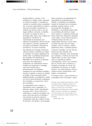 52
Ensino MédioLivro do Professor - Ciências Humanas
alterado hábitos e costumes e tem
modificado as relações sociais, sobretudo
as relações de trabalho. A sociedade de
consumo se intensifica pelas necessidades
que se tornam imprescindíveis, criando-se
uma rede de produtos introduzidos no
cotidiano das pessoas, desde a casa aos
lugares públicos e privados, ao trabalho,
às escolas, aos espaços de lazer. A
tecnologia pode, assim, criar condições de
dependência e facilmente ser
transformada de instrumento para
melhoria de qualidade de vida em mito da
vida moderna e, portanto, portadora de
um poder que ultrapassa a dimensão de
mercadoria e de recurso econômico.
Esta dimensão da tecnologia necessita de
reflexões visando a estabelecer seu “lugar”
na sociedade. Um número significativo de
estudos sobre os problemas fundamentais
das sociedades tem identificado as
dificuldades em se perceber as diferenças
entre meio e fim criadas pelos
fundamentos do conhecimento técnico-
científico que localizaram a tecnologia
como base exclusiva para o
desenvolvimento. Os problemas
emergentes de uma sociedade tecnológica
tornam-se evidentes e carecem de soluções
ao ampliar o fosso entre países pobres
(subdesenvolvidos ou emergentes ou ainda
em vias de desenvolvimento), compradores
das tecnologias, e os países ricos, “donos
das tecnologias”.
As desigualdades entre os países e,
internamente, entre a população e os
diferentes grupos sociais, especialmente
em países como o nosso, merecem ser
enfrentadas, e o papel da tecnologia é um
ponto crucial que precisa ser debatido e
estar inserido no processo educativo,
considerando ainda que o público da área
do Encceja é, sem dúvida, o mais atingido
pelos mecanismos de desigualdades de
oportunidade de qualificação para o
trabalho. A redefinição do trabalhador
emerge da vinculação entre tecnologia e
produção, podendo explicar a crise
provocada pelo desemprego. O
trabalhador e sua produção podem ainda
ser percebidos pela intrínseca relação
entre o homem e a máquina, temática que
muitos filmes têm ultimamente abordado,
e que conduz a novas formas de pensar a
existência humana em toda a sua
complexidade. Retoma-se, dessa forma,
em esferas diversas, tanto no campo
científico, como no artístico, o debate
significativo sobre a “condição humana”.
O aparato tecnológico em suas diversas
formas tem sido analisado com
intensidade, sobretudo, entre pensadores
que combatem a violência do século XX.
Arendt (2001), em seus vários estudos
sobre as experiências políticas
contemporâneas, alerta com veemência
para os vínculos entre a violência e a
revolução tecnológica do século XX,
manifestados nas guerras, na “bomba
atômica”, nas armas químicas, enfim na
moderna técnica armamentista e suas
trágicas conseqüências.
É exemplar como a autora identifica as
contradições entre tecnologia e poder:
Há muitos outros exemplos para demonstrar a curiosa
contradição inerente à impotência do poder. Por
causa da enorme eficácia do trabalho de equipe nas
ciências, o que talvez seja a mais evidente
contribuição norte-americana para a ciência moderna,
podemos controlar os processos mais complicados
com uma precisão que faz com que viagens à Lua
sejam menos perigosas que simples excursões de fim
de semana.
(Arendt, 2001, p. 62)
HistÛria e Geografia 39-71.pmd 11/7/2003, 09:1552
 