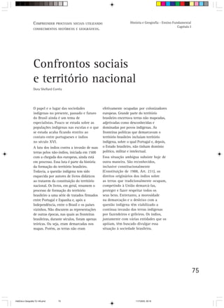 75
Confrontos sociais
e território nacional
Dora Shellard Corrêa
O papel e o lugar das sociedades
indígenas no presente, passado e futuro
do Brasil ainda é um tema de
especialistas. Pouco se estuda sobre as
populações indígenas nas escolas e o que
se estuda acaba ficando restrito ao
contato entre portugueses e índios
no século XVI.
A luta dos índios contra a invasão de suas
terras pelos não-índios, iniciada em 1500
com a chegada dos europeus, ainda está
em processo. Essa luta é parte da história
da formação do território brasileiro.
Todavia, a questão indígena tem sido
esquecida por autores de livros didáticos
ao tratarem da constituição do território
nacional. Os livros, em geral, resumem o
processo de formação do território
brasileiro a uma série de tratados firmados
entre Portugal e Espanha e, após a
Independência, entre o Brasil e os países
vizinhos. Não discutem as representações
de outras épocas, nas quais as fronteiras
brasileiras, durante séculos, foram apenas
teóricas. Ou seja, eram demarcadas nos
mapas. Porém, as terras não eram
efetivamente ocupadas por colonizadores
europeus. Grande parte do território
brasileiro encerrava terras não mapeadas,
adjetivadas como desconhecidas e
dominadas por povos indígenas. As
fronteiras políticas que demarcavam o
território brasileiro incluíam território
indígena, sobre o qual Portugal e, depois,
o Estado brasileiro, não tinham domínio
político, militar e intelectual.
Essa situação ambígua subsiste hoje de
outra maneira. São reconhecidos,
inclusive constitucionalmente
(Constituição de 1988, Art. 231), os
direitos originários dos índios sobre
as terras que tradicionalmente ocupam,
competindo à União demarcá-las,
proteger e fazer respeitar todos os
seus bens. Entretanto, a morosidade
na demarcação e o desleixo com a
questão indígena têm viabilizado a
contínua invasão das terras indígenas
por fazendeiros e grileiros. Os índios,
juntamente com várias entidades que os
apóiam, têm buscado divulgar essa
situação à sociedade brasileira.
COMPREENDER PROCESSOS SOCIAIS UTILIZANDO
CONHECIMENTOS HISTÓRICOS E GEOGRÁFICOS.
História e Geografia - Ensino Fundamental
Capítulo I
HistÛria e Geografia 72-149.pmd 11/7/2003, 09:1675
 