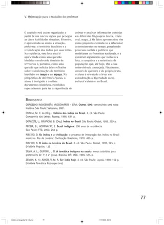 77
V. Orientação para o trabalho do professor
BIBLIOGRAFIA
CONSELHO INDIGENISTA MISSIONÁRIO – CIMI. Outros 500: construindo uma nova
história. São Paulo: Salesiana, 2001.
CUNHA, M. C. da (Org.). História dos índios no Brasil. 2. ed. São Paulo:
Companhia das Letras: Fapesp, 1998. 611 p.
DONIZETE, L.; GRUPIONI, B. (Org.). Índios no Brasil. São Paulo: Global, 1993. 279 p.
PREZIA, B.; HOORNAERT, E. Brasil indígena: 500 anos de resistência.
São Paulo: FTD, 2000. 263 p.
RIBEIRO, D. Os índios e a civilização: o processo de integração dos índios no Brasil
moderno. Rio de Janeiro: Civilização Brasileira, 1970. 495 p.
RIBEIRO, B. O índio na história do Brasil. 8. ed. São Paulo: Global, 1997. 125 p.
(História Popular, 12).
SILVA, A. L.; GUPIONI, L. D. A temática indígena na escola: novos subsídios para
professores de 1º e 2º graus. Brasília, DF: MEC, 1995. 575 p.
ZENUN, K. H.; ADISSI, V. M. A. Ser índio hoje. 2. ed. São Paulo: Loyola, 1998. 152 p.
(História Temática Retrospectiva).
O capítulo está assim organizado a
partir de um roteiro lógico que persegue
as cinco habilidades descritas. Primeiro,
é apresentada ao aluno a situação-
problema: o território brasileiro e a
reivindicação dos índios por suas terras.
Na seqüência, essa luta atual é
apresentada como uma questão
histórica envolvendo domínio de
territórios e, portanto, como uma
questão que solicita deles reflexões
sobre transformações do território
brasileiro no tempotempotempotempotempo e no espaçoespaçoespaçoespaçoespaço. Na
perspectiva de diferentes épocas, o
aluno é instigado a analisar
documentos históricos, escolhidos
especialmente para ter a experiência de
coletar e analisar informações contidas
em diferentes linguagens (carta, relato
oral, mapa...). Os fatos apresentados têm
como propósito estimulá-lo a relacionar
acontecimentos no tempo, percebendo
processos sociais e políticos que
modelaram as fronteiras nacionais, e a
construir argumentos que incluem a
luta, a conquista e a resistência de
populações que, até hoje, têm a sua
sobrevivência ameaçada. Finalmente,
através de questões e do próprio texto,
o aluno é orientado a levar em
consideração a diversidade sócio-
cultural existente no Brasil.
HistÛria e Geografia 72-149.pmd 11/7/2003, 09:1677
 