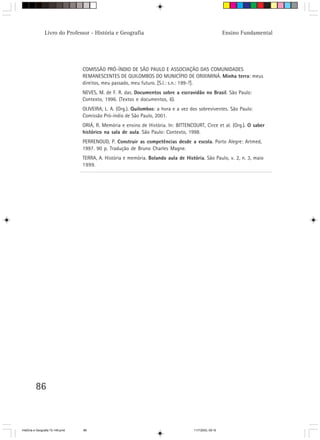 86
Livro do Professor - História e Geografia Ensino Fundamental
COMISSÃO PRÓ-ÍNDIO DE SÃO PAULO E ASSOCIAÇÃO DAS COMUNIDADES
REMANESCENTES DE QUILOMBOS DO MUNICÍPIO DE ORIXIMINÁ. Minha terra: meus
direitos, meu passado, meu futuro. [S.l.: s.n.: 199-?].
NEVES, M. de F. R. das. Documentos sobre a escravidão no Brasil. São Paulo:
Contexto, 1996. (Textos e documentos, 6).
OLIVEIRA, L. A. (Org.). Quilombos: a hora e a vez dos sobreviventes. São Paulo:
Comissão Pró-índio de São Paulo, 2001.
ORIÁ, R. Memória e ensino de História. In: BITTENCOURT, Circe et al. (Org.). O saber
histórico na sala de aula. São Paulo: Contexto, 1998.
PERRENOUD, P. Construir as competências desde a escola. Porto Alegre: Artmed,
1997. 90 p. Tradução de Bruno Charles Magne.
TERRA, A. História e memória. Bolando aula de História. São Paulo, v. 2, n. 3, maio
1999.
HistÛria e Geografia 72-149.pmd 11/7/2003, 09:1686
 