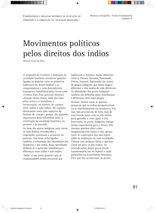 91
A ocupação do território e formação da
sociedade brasileira envolvem questões
ligadas às disputas entre os primeiros
habitantes do Brasil (índios) e os
conquistadores e seus descendentes,
(europeus e brasileiros) pelas terras onde
vivemos hoje. Esse processo histórico
abrange outros temas, além das lutas
pelas terras e a resistência à
escravização, na história de contato
entre índios e não-índios. No capítulo,
destacamos esses dois aspectos da
história de contato, porque são questões
importantes para refletirmos sobre a
construção da sociedade brasileira, no
presente e no passado.
As lutas dos povos indígenas para verem
os seus direitos reconhecidos e
respeitados continuam a acontecer no
presente. Tais lutas estão ligadas,
também, à construção das identidades dos
brasileiros e dos índios. Essas identidades
definem-se a partir das semelhanças e
diferenças entre índios e não-índios.
“Índio” é um nome genérico que os
conquistadores deram aos povos que
Movimentos políticos
pelos direitos dos índios
Adriane Costa da Silva
habitavam a América, muito diferentes
entre si. Pataxó, Xavante, Yanomami,
Terena, Guarani, Tupinambá são nomes
de grupos indígenas que falam línguas
diferentes e têm modos de vida diferentes.
As identidades dos povos indígenas
também são definidas pelas semelhanças
e diferenças entre esses grupos.
Durante muitos anos, as pessoas
pensaram que os índios desapareceriam
ou se transformariam em brasileiros. Por
isso, não precisavam de terra, mas de
conviverem junto com os não-índios
para aprender a viver igual a eles.
Entretanto, os povos indígenas tinham
outras expectativas para o futuro. Eles
mesmos queriam dizer como
imaginavam esse futuro e não apenas
ouvir as explicações dos não-índios
sobre as mudanças em suas sociedades.
Tinham suas próprias idéias e queriam
contá-las para os não-índios. As
reivindicações desses povos foram
transformadas em lei federal e estão
garantidas na Constituição brasileira.
Para que isso acontecesse, os povos
COMPREENDER O PROCESSO HISTÓRICO DE OCUPAÇÃO DO
TERRITÓRIO E A FORMAÇÃO DA SOCIEDADE BRASILEIRA.
História e Geografia - Ensino Fundamental
Capítulo V
HistÛria e Geografia 72-149.pmd 11/7/2003, 09:1691
 