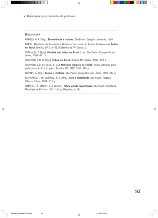 93
BIBLIOGRAFIA
ARAÚJO, H. R. (Org.). Tecnociência e cultura. São Paulo: Estação Liberdade, 1998.
BRASIL. Ministério da Educação e Desporto. Secretaria de Ensino Fundamental. Índios
no Brasil. Brasília, DF: [19--?]. (Cadernos da TV Escola, 3).
CUNHA, M. C. (Org.). História dos índios no Brasil. 2. ed. São Paulo: Companhia das
Letras, 1998. 611 p.
GRUPIONI, L. D. B. (Org.). Índios no Brasil. Brasília, DF: Global, 1993. 279 p.
GRUPIONI, L. D. B.; SILVA, A. L. A temática indígena na escola: novos subsídios para
professores de 1º e 2º graus. Brasília, DF: MEC, 1995. 575 p.
NOVAES, A. (Org.). Tempo e História. São Paulo: Companhia das Letras, 1992. 477 p.
SCHWARCZ, L. M.; QUEIROZ, R. S. (Org.). Raça e diversidade. São Paulo: Estação
Ciência: Edusp, 1996. 315 p.
SIMÕES, J. A.; MACIEL, L. A. (Coord.). Pátria amada esquartejada. São Paulo: Secretaria
Municipal de Cultura, 1992. 160 p. (Registro, v. 15).
V. Orientação para o trabalho do professor
HistÛria e Geografia 72-149.pmd 11/7/2003, 09:1693
 