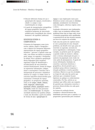 96
Livro do Professor - História e Geografia Ensino Fundamental
• Discutir diferentes formas de uso e
apropriação dos espaços, envolvendo a
cidade e o campo e suas
transformações no tempo.
• A partir de interpretações cartográficas
do espaço geográfico brasileiro,
estabelecer propostas de intervenção
solidária para consolidação dos valores
humanos e de equilíbrio ambiental.
DESENVOLVENDO A
COMPETÊNCIA
O domínio de linguagens como texto
escrito, tabelas, mapas e fotografias –
com o objetivo de interpretar diferentes
representações do espaço geográfico
brasileiro – percorre o capítulo como um
todo, com ênfase em tabelas na primeira
parte, mapas, na segunda, e fotografias,
na última. Para a gradativa apropriação
destas linguagens pelo estudante,
sugerimos etapas de identificação e
reconhecimento de seus elementos
centrais (título/assunto, formas de dispor
ou representar informações, códigos,
sinais e convenções) e conexões com a
interpretação de processos e dinâmicas
relativos ao campo e à cidade. Entre os
conceitos específicos desenvolvidos para
caracterizar a formação do espaço
geográfico, na perspectiva apontada,
estão os de campo, cidade, urbano,
rural, migração, urbanização,
população urbana, população rural e
metrópole, tendo em vista processos
como o de modernização. As relações
sociedade-natureza nos quadros urbano
e rural, são discutidas a partir da análise
de formas de uso e apropriação do
espaço e suas implicações tanto para
dinâmicas sociais como para os sistemas
naturais, notadamente em elementos
como drenagem, cobertura vegetal, solos
e relevo.
Avaliando criticamente usos inadequados,
a idéia é que os estudantes reflitam sobre
problemas desse tipo no lugar onde vivem
e formulem proposições mais equilibradas
e sustentáveis de uso dos recursos naturais,
em favor do conjunto da sociedade.
Cada uma das partes do capítulo inicia-
se com a proposição de uma situação-
problema, um desafio novo que, para ser
resolvido ou superado, necessita de
novos ingredientes e informações. Como
exemplo, na primeira parte do capítulo,
a questão reside em resolver o dilema
entre a intensa urbanização do país e o
aumento da população rural, tendo em
vista ações de planejamento. O aporte de
novas informações, fundadas em
conceitos e processos históricos e
geográficos, deverá permitir que o
estudante possa oferecer respostas à
situação-problema e resolva questões
correlatas. Observe-se que há atividades
ao longo de cada uma das partes que
solicitam que o estudante levante
hipóteses ou aplique os conhecimentos
construídos. Por fim, solicita-se ao
estudante que reflita sobre um conjunto
de questões que sistematiza conceitos e
processos desenvolvidos em cada parte
do capítulo.
As formas de avaliação devem
considerar o desenvolvimento das
habilidades previstas para o capítulo e as
progressões apresentadas pelo estudante
HistÛria e Geografia 72-149.pmd 11/7/2003, 09:1696
 