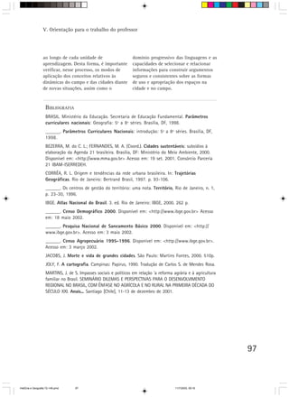 97
BIBLIOGRAFIA
BRASIL. Ministério da Educação. Secretaria de Educação Fundamental. Parâmetros
curriculares nacionais: Geografia: 5ª a 8ª séries. Brasília, DF, 1998.
______. Parâmetros Curriculares Nacionais: introdução: 5ª a 8ª séries. Brasília, DF,
1998.
BEZERRA, M. do C. L.; FERNANDES, M. A. (Coord.). Cidades sustentáveis: subsídios à
elaboração da Agenda 21 brasileira. Brasília, DF: Ministério do Meio Ambiente, 2000.
Disponível em: <http://www.mma.gov.br> Acesso em: 19 set. 2001. Consórcio Parceria
21 IBAM-ISERREDEH.
CORRÊA, R. L. Origem e tendências da rede urbana brasileira. In: Trajetórias
Geográficas. Rio de Janeiro: Bertrand Brasil, 1997. p. 93-106.
______. Os centros de gestão do território: uma nota. Território, Rio de Janeiro, n. 1,
p. 23-30, 1996.
IBGE. Atlas Nacional do Brasil. 3. ed. Rio de Janeiro: IBGE, 2000. 262 p.
______. Censo Demográfico 2000. Disponível em: <http://www.ibge.gov.br> Acesso
em: 18 maio 2002.
______. Pesquisa Nacional de Saneamento Básico 2000. Disponível em: <http://
www.ibge.gov.br>. Acesso em: 3 maio 2002.
______. Censo Agropecuário 1995-1996. Disponível em: <http://www.ibge.gov.br>.
Acesso em: 3 março 2002.
JACOBS, J. Morte e vida de grandes cidades. São Paulo: Martins Fontes, 2000. 510p.
JOLY, F. A cartografia. Campinas: Papirus, 1990. Tradução de Carlos S. de Mendes Rosa.
MARTINS, J. de S. Impasses sociais e políticos em relação ‘a reforma agrária e à agricultura
familiar no Brasil. SEMINÁRIO DILEMAS E PERSPECTIVAS PARA O DESENVOLVIMENTO
REGIONAL NO BRASIL, COM ÊNFASE NO AGRÍCOLA E NO RURAL NA PRIMEIRA DÉCADA DO
SÉCULO XXI. Anais... Santiago [Chile], 11-13 de dezembro de 2001.
ao longo de cada unidade de
aprendizagem. Desta forma, é importante
verificar, nesse processo, os modos de
aplicação dos conceitos relativos às
dinâmicas do campo e das cidades diante
de novas situações, assim como o
domínio progressivo das linguagens e as
capacidades de selecionar e relacionar
informações para construir argumentos
seguros e consistentes sobre as formas
de uso e apropriação dos espaços na
cidade e no campo.
V. Orientação para o trabalho do professor
HistÛria e Geografia 72-149.pmd 11/7/2003, 09:1697
 