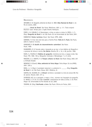 Livro do Professor - História e Geografia                                                  Ensino Fundamental




                                  BIBLIOGRAFIA
                                  AB’SABER, A. N. Geografia ambiental do Brasil. In: IBGE. Atlas Nacional do Brasil. 3. ed.
                                  Rio de Janeiro, 2000.
                                  _______. Litoral do Brasil. São Paulo: Metalivros, 2001. p. 111. Título original:
                                  Brazilian coast. Versão para o inglês Charles Holmquist.
                                  CONTI, J. B.; FURLAN, S. A. Geoecologia: o clima, os solos e a biota. In: ROSS, J. L. S.
                                  (Org.). Geografia do Brasil. 4. ed. São Paulo: Ed. da Universidade de São Paulo, 2001.
                                  EMBRATUR. Pontos turísticos: Brasil. São Paulo: EPPE, 2000.
                                  GABEIRA, F. O mar não está mais para a Família Peixe. Folha de S. Paulo, São Paulo,
                                  [200-?]. Caderno Turismo.
                                  GIANSANTI, R. O desafio do desenvolvimento sustentável. São Paulo:
                                  Atual, 1998.
                                  GUIMARÃES, R. B. Tecendo redes e lançando-as ao mar: o livro didático de Geografia e
                                  o processo de leitura e escrita. Em Aberto. Brasília, DF, v. 16, n. 69, jan./fev. 1996.
                                  KOZEL, S.; FILIZOLA, R. Didática de geografia: memórias da terra, o espaço vivido. São
                                  Paulo: FTD, 1996. 109 p. (Geografia. Conteúdo e Metodologia 1ª a 4ª série).
                                  MACEDO, S. S.; SAKATA, F. G. Parques urbanos no Brasil. São Paulo: Edusp, 2002. 207
                                  p. (Coleção Quapá).
                                  MENEGAT, R. (Coord.). Atlas ambiental de Porto Alegre. Porto Alegre: Ed. da UFRGS,
                                  2001. 228 p.
                                  ROSS, J. L. S. (Org.). A sociedade industrial e o ambiente In: ______. (Org.) Geografia
                                  do Brasil. 4. ed. São Paulo: Edusp, 2001. (Didática, 3).
                                  SANTOS, M.; SILVEIRA, M. L. O Brasil: território e sociedade no início do século XXI. Rio
                                  de Janeiro: Record, 2001. 471 p.
                                  SCHÄFFER, N.O. Ler a paisagem, o mapa, o livro... escrever nas linguagens da geografia.
                                  In: NEVES, I. C. B. B. et al. Ler e escrever: compromisso de todas as áreas. 3. ed. Porto
                                  Alegre: Ed. Universidade do Rio Grande do Sul, 2000.
                                  TEIXEIRA, W. (Org.). Decifrando a terra. São Paulo: Oficina de Textos, 2001.




      104



HistÛria e Geografia 72-149.pmd   104                                                   11/7/2003, 09:16
 