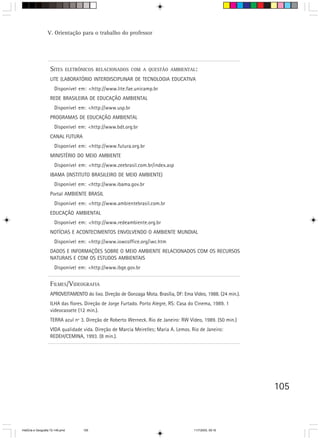 V. Orientação para o trabalho do professor




                    SITES         ELETRÔNICOS RELACIONADOS COM A QUESTÃO AMBIENTAL:

                    LITE (LABORATÓRIO INTERDISCIPLINAR DE TECNOLOGIA EDUCATIVA
                       Disponível em: <http://www.lite.fae.unicamp.br
                    REDE BRASILEIRA DE EDUCAÇÃO AMBIENTAL
                       Disponível em: <http://www.usp.br
                    PROGRAMAS DE EDUCAÇÃO AMBIENTAL
                       Disponível em: <http://www.bdt.org.br
                    CANAL FUTURA
                       Disponível em: <http://www.futura.org.br
                    MINISTÉRIO DO MEIO AMBIENTE
                       Disponível em: <http://www.zeebrasil.com.br/index.asp
                    IBAMA (INSTITUTO BRASILEIRO DE MEIO AMBIENTE)
                       Disponível em: <http://www.ibama.gov.br
                    Portal AMBIENTE BRASIL
                       Disponível em: <http://www.ambientebrasil.com.br
                    EDUCAÇÃO AMBIENTAL
                       Disponível em: <http://www.redeambiente.org.br
                    NOTÍCIAS E ACONTECIMENTOS ENVOLVENDO O AMBIENTE MUNDIAL
                       Disponível em: <http://www.iowcoffice.org/iwc.htm
                    DADOS E INFORMAÇÕES SOBRE O MEIO AMBIENTE RELACIONADOS COM OS RECURSOS
                    NATURAIS E COM OS ESTUDOS AMBIENTAIS
                       Disponível em: <http://www.ibge.gov.br


                    FILMES/VIDEOGRAFIA
                    APROVEITAMENTO do lixo. Direção de Gonzaga Mota. Brasília, DF: Ema Vídeo, 1988. (24 min.).
                    ILHA das flores. Direção de Jorge Furtado. Porto Alegre, RS: Casa do Cinema, 1989. 1
                    videocassete (12 min.).
                    TERRA azul nº 3. Direção de Roberto Werneck. Rio de Janeiro: RW Vídeo, 1989. (50 min.)
                    VIDA qualidade vida. Direção de Marcia Meirelles; Maria A. Lemos. Rio de Janeiro:
                    REDEH/CEMINA, 1993. (8 min.).




                                                                                                                 105



HistÛria e Geografia 72-149.pmd         105                                             11/7/2003, 09:16
 