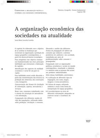 COMPREENDER A     ORGANIZAÇÃO POLÍTICA E                     História e Geografia - Ensino Fundamental
                                                                                                             Capítulo VIII
                  ECONÔMICA DAS SOCIEDADES CONTEMPORÂNEAS.




                  A organização econômica das
                  sociedades na atualidade
                  Sonia Maria Vanzella Castellar




                  O capítulo foi elaborado com o objetivo     Discussão e análise das diferentes
                  de se analisar as mudanças que              formas de propagação de hábitos de
                  ocorreram na organização e produção do      consumo que induzem a sistemas
                  espaço geográfico contemporâneo, a          produtivos do ambiente e da sociedade,
                  partir do desenvolvimento tecnológico.      trabalhadas por meio de
                  Para atingirmos esse objetivo estamos       problematizações sobre consumo e
                  nos fundamentando nas cinco principais      propagandas.
                  habilidades que orientaram a elaboração     Comparação entre as organizações
                  do capítulo:                                políticas, econômicas e sociais no mundo
                  Identificação dos aspectos da realidade     contemporâneo, ressaltando a cidadania
                  econômica e social de um país ou            e a maneira como as pessoas têm acesso
                  região.                                     aos produtos industrializados.
                  Essa habilidade estará sendo discutida a    Além dessas habilidades, priorizamos:
                  partir das transformações das técnicas na   • A utilização de diferentes tipos de
                  produção dos alimentos, das construções       linguagens, tais como, mapas,
                  e dos transportes.                            imagens e textos jornalísticos.
                  Caracterização das formas de circulação     • A leitura de mapas, utilizando
                  de informação, capitais, mercadorias e        símbolos e sinais como forma de
                  serviços.                                     interpretação do espaço geográfico.
                  Nesse caso, estaremos trabalhando com       • O reconhecimento no texto de
                  o sistema de circulação de mercadorias        diferentes informações adequadas ao
                  e de informação.                              contexto social e econômico do
                  Comparação dos diferentes modos de            leitor.
                  vida das populações, utilizando dados
                  sobre produção, circulação e consumo.




                                                                                                                             107



HistÛria e Geografia 72-149.pmd    107                                             11/7/2003, 09:16
 