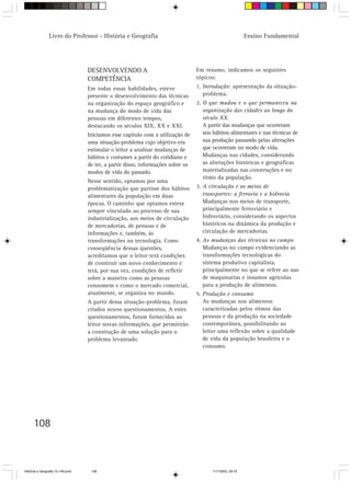 Livro do Professor - História e Geografia                                                  Ensino Fundamental




                                  DESENVOLVENDO A                                Em resumo, indicamos os seguintes
                                  COMPETÊNCIA                                    tópicos:
                                  Em todas essas habilidades, esteve             1. Introdução: apresentação da situação-
                                  presente o desenvolvimento das técnicas           problema.
                                  na organização do espaço geográfico e          2. O que mudou e o que permaneceu na
                                  na mudança do modo de vida das                    organização das cidades ao longo do
                                  pessoas em diferentes tempos,                     século XX.
                                  destacando os séculos XIX, XX e XXI.              A partir das mudanças que ocorreram
                                  Iniciamos esse capítulo com a utilização de       nos hábitos alimentares e nas técnicas de
                                  uma situação-problema cujo objetivo era           sua produção passando pelas alterações
                                  estimular o leitor a analisar mudanças de         que ocorreram no modo de vida.
                                  hábitos e costumes a partir do cotidiano e        Mudanças nas cidades, considerando
                                  de ter, a partir disso, informações sobre os      as alterações históricas e geográficas
                                  modos de vida do passado.                         materializadas nas construções e no
                                                                                    ritmo da população.
                                  Nesse sentido, optamos por uma
                                  problematização que partisse dos hábitos       3. A circulação e os meios de
                                  alimentares da população em duas                  transportes: a ferrovia e a hidrovia
                                  épocas. O caminho que optamos esteve              Mudanças nos meios de transporte,
                                  sempre vinculado ao processo de sua               principalmente ferroviário e
                                  industrialização, aos meios de circulação         hidroviário, considerando os aspectos
                                  de mercadorias, de pessoas e de                   históricos na dinâmica da produção e
                                  informações e, também, às                         circulação de mercadorias.
                                  transformações na tecnologia. Como             4. As mudanças das técnicas no campo
                                  conseqüência dessas questões,                     Mudanças no campo evidenciando as
                                  acreditamos que o leitor terá condições           transformações tecnológicas do
                                  de construir um novo conhecimento e               sistema produtivo capitalista,
                                  terá, por sua vez, condições de refletir          principalmente no que se refere ao uso
                                  sobre a maneira como as pessoas                   de maquinarias e insumos agrícolas
                                  consomem e como o mercado comercial,              para a produção de alimentos.
                                  atualmente, se organiza no mundo.              5. Produção e consumo
                                  A partir dessa situação-problema, foram           As mudanças nos alimentos
                                  criados novos questionamentos. A estes            caracterizadas pelos ritmos das
                                  questionamentos, foram fornecidas ao              pessoas e da produção na sociedade
                                  leitor novas informações, que permitirão          contemporânea, possibilitando ao
                                  a construção de uma solução para o                leitor uma reflexão sobre a qualidade
                                  problema levantado.                               de vida da população brasileira e o
                                                                                    consumo.




      108



HistÛria e Geografia 72-149.pmd    108                                                  11/7/2003, 09:16
 