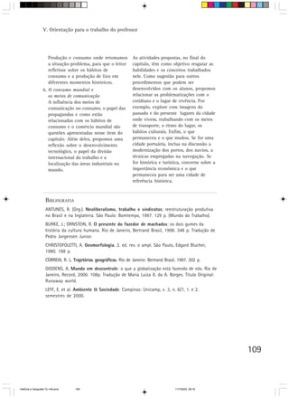 V. Orientação para o trabalho do professor




                      Produção e consumo onde retomamos            As atividades propostas, no final do
                      a situação-problema, para que o leitor       capítulo, têm como objetivo resgatar as
                      refletisse sobre os hábitos de               habilidades e os conceitos trabalhados
                      consumo e a produção de lixo em              nele. Como sugestão para outros
                      diferentes momentos históricos.              procedimentos que podem ser
                  6. O consumo mundial e                           desenvolvidos com os alunos, propomos
                     os meios de comunicação                       relacionar as problematizações com o
                     A influência dos meios de                     cotidiano e o lugar de vivência. Por
                     comunicação no consumo, o papel das           exemplo, explore com imagens do
                     propagandas e como estão                      passado e do presente lugares da cidade
                     relacionadas com os hábitos de                onde vivem, trabalhando com os meios
                     consumo e o comércio mundial são              de transporte, o ritmo do lugar, os
                     questões apresentadas nesse item do           hábitos culturais. Enfim, o que
                     capítulo. Além deles, propomos uma            permaneceu e o que mudou. Se for uma
                     reflexão sobre o desenvolvimento              cidade portuária, inclua na discussão a
                     tecnológico, o papel da divisão               modernização dos portos, dos navios, a
                     internacional do trabalho e a                 técnicas empregadas na navegação. Se
                     localização das áreas industriais no          for histórica e turística, converse sobre a
                     mundo.                                        importância econômica e o que
                                                                   permaneceu para ser uma cidade de
                                                                   referência histórica.



                    BIBLIOGRAFIA
                    ANTUNES, R. (Org.). Neoliberalismo, trabalho e sindicatos: reestruturação produtiva
                    no Brasil e na Inglaterra. São Paulo: Bomtempo, 1997. 129 p. (Mundo do Trabalho).
                    BURKE, J.; ORNSTEIN, R. O presente do fazedor de machados: os dois gumes da
                    história da cultura humana. Rio de Janeiro, Bertrand Brasil, 1998. 348 p. Tradução de
                    Pedro Jorgensen Junior.
                    CHRISTOFOLETTI, A. Geomorfologia. 2. ed. rev. e ampl. São Paulo, Edgard Blucher,
                    1980. 188 p.
                    CORREIA, R. L. Trajetórias geográficas. Rio de Janeiro: Bertrand Brasil, 1997. 302 p.
                    GIDDENS, A. Mundo em descontrole: o que a globalização está fazendo de nós. Rio de
                    Janeiro, Record, 2000. 108p. Tradução de Maria Luiza X. da A. Borges. Título Original:
                    Runaway world.
                    LEFF, E. et al. Ambiente & Sociedade. Campinas: Unicamp, v. 3, n. 6/7, 1. e 2.
                    semestres de 2000.




                                                                                                                 109



HistÛria e Geografia 72-149.pmd     109                                                    11/7/2003, 09:16
 