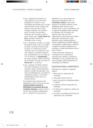 Livro do Professor - História e Geografia                                              Ensino Fundamental




                                  • que a organização do Estado, em          Identificou-se um mal corruptor da
                                    vários poderes e em vários níveis        democracia representativa que é o
                                    geográficos de atuação, é uma            clientelismo político algo muito
                                                                                            político,
                                    necessidade para garantir que o Estado   presente na sociedade brasileira. Foram
                                    esteja presente na vida cotidiana das    trabalhadas desde uma face mais
                                    pessoas e para que elas, de fato,        evidente, dura e cruel do clientelismo, isto
                                    consigam expressar suas posições         é, algumas modalidades ainda existentes
                                    junto ao Estado. Para que haja,          do chamado voto de cabresto, até
                                                                                                           ,
                                    realmente, uma situação na qual se       aspectos mais sutis, por vezes
                                    possa afirmar que o poder emana do       imperceptíveis, dessa doença que atinge a
                                    povo princípio fundante de
                                    povo,                                    democracia representativa. Como
                                    sociedades como a nossa;                 derivações dessa situação-problema
                                  • que o desrespeito às regras e ao papel   central, trabalharam-se também algumas
                                    dos poderes assim como o uso ilegal      “sub-situações” problemáticas, referentes
                                    do poder, nas mãos de poucos (que,       a análises de posições antagônicas de
                                    em geral, se expressam de modo           candidatos a cargos parlamentares sobre a
                                    violento), não é só condenável como      pena de morte.
                                    uma violação aos direitos humanos,       A idéia foi procurar colaborar na
                                    mas, principalmente, por ser algo que    construção de um conhecimento
                                    vai em direção ao autoritarismo e        necessário para enfrentar a questão do
                                    que nega a grande e difícil construção   clientelismo e outras questões graves de
                                    de um mundo civilizado com base na       nossa sociedade, passos importantes na
                                    democracia e na justiça;                 constituição da cidadania.
                                  • que a negação do Estado moderno,
                                    com ações autoritárias em seu seio,      DESENVOLVENDO A COMPETÊNCIA
                                    acaba por atingir, preferencialmente,    Destacamos no capítulo os seguintes
                                    algumas camadas da população, com        tópicos:
                                    menos possibilidades de se proteger da   1. Onde começa a organização da
                                    violação dos direitos e com menos           sociedade.
                                    possibilidades de fazer valer sua
                                                                             2. Todo poder emana do povo?
                                    vontade política.
                                                                             3. Qual a extensão do clientelismo político
                                  Os conteúdos deste capítulo foram
                                                                                no Brasil?
                                  trabalhados a partir e em torno de uma
                                  situação-problema referente às             4. A política: elemento organizador da
                                  dificuldades da constituição plena das        sociedade.
                                  sociedades modernas, no que se refere a    5. As formas de se organizar a política nas
                                  um dos seus princípios fundamentais,          sociedades.
                                  que é a democracia representativa.  .      6. O Estado: consolidação das formas de
                                                                                organização das sociedades.




      112



HistÛria e Geografia 72-149.pmd    112                                              11/7/2003, 09:16
 