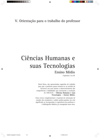 V. Orientação para o trabalho do professor




                                  Ciências Humanas e
                                     suas Tecnologias
                                                                    Ensino Médio
                                                                                  Capítulos I ao IX




                                           Neste bloco, são apresentadas sugestões de trabalho
                                           para que o professor possa orientar-se no sentido de
                                              favorecer aos seus alunos o desenvolvimento das
                                         competências e habilidades que estruturam a avaliação
                                                   do ENCCEJA – Ciências Humanas e suas
                                                              Tecnologias – Ensino Médio.
                                         Estes textos complementam o material de orientação de
                                          estudos dos estudantes e ambos podem ganhar seu real
                                         significado se incorporados à experiência do professor e
                                                  à bibliografia didática já consagrada nesta área.




                                                                                                      115



HistÛria e Geografia 72-149.pmd    115                                       11/7/2003, 09:16
 