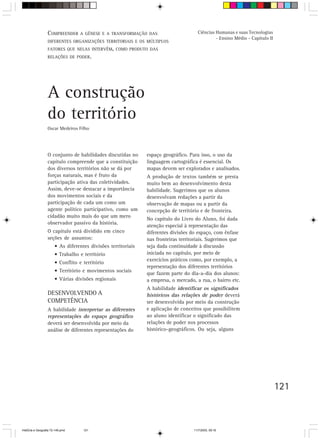 COMPREENDER A GÊNESE E A TRANSFORMAÇÃO        DAS                   Ciências Humanas e suas Tecnologias
                                                                                               - Ensino Médio - Capítulo II
                  DIFERENTES ORGANIZAÇÕES TERRITORIAIS E OS MÚLTIPLOS
                  FATORES QUE NELAS INTERVÊM, COMO PRODUTO DAS
                  RELAÇÕES DE PODER.




                  A construção
                  do território
                  Oscar Medeiros Filho




                  O conjunto de habilidades discutidas no      espaço geográfico. Para isso, o uso da
                  capítulo compreende que a constituição       linguagem cartográfica é essencial. Os
                  dos diversos territórios não se dá por       mapas devem ser explorados e analisados.
                  forças naturais, mas é fruto da              A produção de textos também se presta
                  participação ativa das coletividades.        muito bem ao desenvolvimento desta
                  Assim, deve-se destacar a importância        habilidade. Sugerimos que os alunos
                  dos movimentos sociais e da                  desenvolvam redações a partir da
                  participação de cada um como um              observação de mapas ou a partir da
                  agente político participativo, como um       concepção de território e de fronteira.
                  cidadão muito mais do que um mero
                                                               No capítulo do Livro do Aluno, foi dada
                  observador passivo da história.
                                                               atenção especial à representação das
                  O capítulo está dividido em cinco            diferentes divisões do espaço, com ênfase
                  seções de assuntos:                          nas fronteiras territoriais. Sugerimos que
                       • As diferentes divisões territoriais   seja dada continuidade à discussão
                       • Trabalho e território                 iniciada no capítulo, por meio de
                                                               exercícios práticos como, por exemplo, a
                       • Conflito e território
                                                               representação dos diferentes territórios
                       • Território e movimentos sociais
                                                               que fazem parte do dia-a-dia dos alunos:
                       • Várias divisões regionais             a empresa, o mercado, a rua, o bairro etc.
                                                               A habilidade identificar os significados
                  DESENVOLVENDO A                              históricos das relações de poder deverá
                  COMPETÊNCIA                                  ser desenvolvida por meio da construção
                  A habilidade interpretar as diferentes       e aplicação de conceitos que possibilitem
                  representações do espaço geográfico          ao aluno identificar o significado das
                  deverá ser desenvolvida por meio da          relações de poder nos processos
                  análise de diferentes representações do      histórico-geográficos. Ou seja, alguns




                                                                                                                              121



HistÛria e Geografia 72-149.pmd     121                                             11/7/2003, 09:16
 