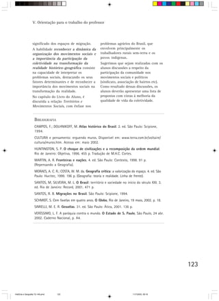V. Orientação para o trabalho do professor




                  significado dos espaços de migração.            problemas agrários do Brasil, que
                  A habilidade reconhecer a dinâmica da           envolvem principalmente os
                  organização dos movimentos sociais e            trabalhadores rurais sem-terra e os
                  a importância da participação da                povos indígenas.
                  coletividade na transformação da                Sugerimos que sejam realizadas com os
                  realidade histórico-geográfica consiste         alunos discussões a respeito da
                  na capacidade de interpretar os                 participação da comunidade nos
                  problemas sociais, destacando os seus           movimentos sociais e políticos
                  fatores determinantes e de reconhecer a         (sindicato, associação de bairros etc).
                  importância dos movimentos sociais na           Como resultado dessas discussões, os
                  transformação da realidade.                     alunos deverão apresentar uma lista de
                  No capítulo do Livro do Aluno, é                propostas com vistas à melhoria da
                  discutida a relação Territórios e               qualidade de vida da coletividade.
                  Movimentos Sociais, com ênfase nos


                    BIBLIOGRAFIA
                    CAMPOS, F.; DOLHNIKOFF, M. Atlas histórico do Brasil. 2. ed. São Paulo: Scipione,
                    1994.
                    CULTURA e pensamento: erguendo muros. Disponível em: www.terra.com.br/voltaire/
                    cultura/muros.htm. Acesso em: maio 2002.
                    HUNTINGTON, S. P. O choque de civilizações e a recomposição da ordem mundial.
                    Rio de Janeiro: Objetiva, 1996. 455 p. Tradução de M.H.C. Cortes.
                    MARTIN, A. R. Fronteiras e nações. 4. ed. São Paulo: Contexto, 1998. 91 p.
                    (Repensando a Geografia).
                    MORAES, A. C. R.; COSTA, W. M. da. Geografia crítica: a valorização do espaço. 4. ed. São
                    Paulo: Hucitec, 1999. 196 p. (Geografia: teoria e realidade. Linha de frente).
                    SANTOS, M; SILVEIRA, M. L. O Brasil: território e sociedade no início do século XXI. 3.
                    ed. Rio de Janeiro: Record, 2001. 471 p.
                    SANTOS, R. B. Migrações no Brasil. São Paulo: Scipione, 1994.
                    SCHMIDT, S. Cem favelas em quatro anos. O Globo, Rio de Janeiro, 19 maio, 2002. p. 18.
                    SIMIELLI, M. E. R. Geoatlas. 31. ed. São Paulo: Ática, 2001. 136 p.
                    VERÍSSIMO, L. F. A paróquia contra o mundo. O Estado de S. Paulo, São Paulo, 24 abr.
                    2002. Caderno Nacional, p. A4.




                                                                                                                123



HistÛria e Geografia 72-149.pmd    123                                                    11/7/2003, 09:16
 