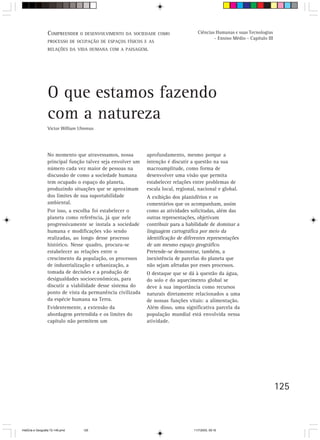 COMPREENDER O DESENVOLVIMENTO DA       SOCIEDADE COMO              Ciências Humanas e suas Tecnologias
                                                                                             - Ensino Médio - Capítulo III
                  PROCESSO DE OCUPAÇÃO DE ESPAÇOS FÍSICOS E AS
                  RELAÇÕES DA VIDA HUMANA COM A PAISAGEM.




                  O que estamos fazendo
                  com a natureza
                  Victor William Ulmmus




                  No momento que atravessamos, nossa          aprofundamento, mesmo porque a
                  principal função talvez seja envolver um    intenção é discutir a questão na sua
                  número cada vez maior de pessoas na         macroamplitude, como forma de
                  discussão de como a sociedade humana        desenvolver uma visão que permita
                  tem ocupado o espaço do planeta,            estabelecer relações entre problemas de
                  produzindo situações que se aproximam       escala local, regional, nacional e global.
                  dos limites de sua suportabilidade          A exibição dos planisférios e os
                  ambiental.                                  comentários que os acompanham, assim
                  Por isso, a escolha foi estabelecer o       como as atividades solicitadas, além das
                  planeta como referência, já que nele        outras representações, objetivam
                  progressivamente se instala a sociedade     contribuir para a habilidade de dominar a
                  humana e modificações vão sendo             linguagem cartográfica por meio da
                  realizadas, ao longo desse processo         identificação de diferentes representações
                  histórico. Nesse quadro, procura-se         de um mesmo espaço geográfico.
                  estabelecer as relações entre o             Pretende-se demonstrar, também, a
                  crescimento da população, os processos      inexistência de parcelas do planeta que
                  de industrialização e urbanização, a        não sejam afetadas por esses processos.
                  tomada de decisões e a produção de          O destaque que se dá à questão da água,
                  desigualdades socioeconômicas, para         do solo e do aquecimento global se
                  discutir a viabilidade desse sistema do     deve à sua importância como recursos
                  ponto de vista da permanência civilizada    naturais diretamente relacionados a uma
                  da espécie humana na Terra.                 de nossas funções vitais: a alimentação.
                  Evidentemente, a extensão da                Além disso, uma significativa parcela da
                  abordagem pretendida e os limites do        população mundial está envolvida nessa
                  capítulo não permitem um                    atividade.




                                                                                                                             125



HistÛria e Geografia 72-149.pmd   125                                              11/7/2003, 09:16
 