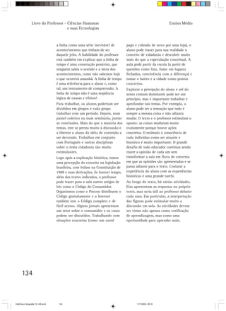 Livro do Professor - Ciências Humanas                                                    Ensino Médio
                                     e suas Tecnologias



                                  a linha como uma série inevitável de        pago e cobrado de novo por uma loja), o
                                  acontecimentos que tinham de ser            aluno pode trazer para sua realidade o
                                  daquele jeito. A habilidade do professor    conceito de cidadania e descobrir muito
                                  está também em explicar que a linha de      mais do que a especulação conceitual. A
                                  tempo é uma construção posterior, que       aula pode partir da escola (a partir de
                                  ninguém sabia o sentido e a meta dos        questões como lixo, fumo em lugares
                                  acontecimentos, como não sabemos hoje       fechados, convivência com a diferença) e
                                  o que ocorrerá amanhã. A linha de tempo     tomar o bairro e a cidade como pontos
                                  é uma referência para o aluno e, como       concretos.
                                  tal, um instrumento de compreensão. A       Explorar a percepção do aluno e até do
                                  linha de tempo não é uma seqüência          senso comum dominante pode ser um
                                  lógica de causas e efeitos!                 princípio, mas é importante trabalhar e
                                  Para trabalhar, os alunos poderiam ser      aprofundar tais temas. Por exemplo, o
                                  divididos em grupos e cada grupo            aluno pode ter a sensação que tudo é
                                  trabalhar com um período. Depois, num       sempre a mesma coisa e não adianta
                                  painel coletivo ou num seminário, juntar    mudar. O texto e o professor estimulam o
                                  as conclusões. Mais do que a maioria dos    oposto: as coisas mudaram muito
                                  temas, este se presta muito à discussão e   exatamente porque houve ações
                                  a libertar o aluno da idéia de conteúdo a   concretas. O estímulo à consciência de
                                  ser decorado. Trabalhos em conjunto         cada indivíduo como ser atuante e
                                  com Português e outras disciplinas          histórico é muito importante. O grande
                                  sobre o tema cidadania são muito            desafio de todo educador continua sendo
                                  estimulantes.                               trazer a opinião de cada um sem
                                  Logo após a explicação histórica, temos     transformar a sala em fluxo de conversa
                                  uma percepção do conceito na legislação     em que as opiniões são apresentadas e se
                                  brasileira, com ênfase na Constituição de   passa adiante para o texto. Costurar a
                                  1988 e suas derivações. Se houver tempo,    experiência do aluno com as experiências
                                  além dos textos indicados, o professor      históricas é uma grande tarefa.
                                  pode trazer para a sala outros artigos de   Ao longo do texto, há várias atividades.
                                  leis como o Código do Consumidor.           Elas apresentam as respostas no próprio
                                  Organismos como o Procon distribuem o       texto, mas seria útil ao professor debater
                                  Código gratuitamente e a Internet           cada uma. Em particular, a interpretação
                                  também tem o Código completo e de           das figuras pode estimular muito a
                                  fácil acesso. Alguns jornais apresentam     discussão em sala. As atividades devem
                                  um setor sobre o consumidor e os casos      ser vistas não apenas como verificação
                                  podem ser discutidos. Trabalhando com       de aprendizagem, mas como uma
                                  situações concretas (como um carnê          oportunidade para aprender mais.




      134



HistÛria e Geografia 72-149.pmd    134                                              11/7/2003, 09:16
 