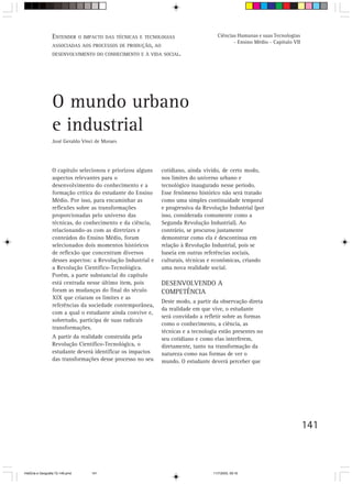 ENTENDER O IMPACTO DAS TÉCNICAS E    TECNOLOGIAS                   Ciências Humanas e suas Tecnologias
                                                                                            - Ensino Médio - Capítulo VII
                  ASSOCIADAS AOS PROCESSOS DE PRODUÇÃO, AO
                  DESENVOLVIMENTO DO CONHECIMENTO E À VIDA SOCIAL.




                  O mundo urbano
                  e industrial
                  José Geraldo Vinci de Moraes




                  O capítulo selecionou e priorizou alguns    cotidiano, ainda vivido, de certo modo,
                  aspectos relevantes para o                  nos limites do universo urbano e
                  desenvolvimento do conhecimento e a         tecnológico inaugurado nesse período.
                  formação crítica do estudante do Ensino     Esse fenômeno histórico não será tratado
                  Médio. Por isso, para encaminhar as         como uma simples continuidade temporal
                  reflexões sobre as transformações           e progressiva da Revolução Industrial (por
                  proporcionadas pelo universo das            isso, considerada comumente como a
                  técnicas, do conhecimento e da ciência,     Segunda Revolução Industrial). Ao
                  relacionando-as com as diretrizes e         contrário, se procurou justamente
                  conteúdos do Ensino Médio, foram            demonstrar como ela é descontínua em
                  selecionados dois momentos históricos       relação à Revolução Industrial, pois se
                  de reflexão que concentram diversos         baseia em outras referências sociais,
                  desses aspectos: a Revolução Industrial e   culturais, técnicas e econômicas, criando
                  a Revolução Científico-Tecnológica.         uma nova realidade social.
                  Porém, a parte substancial do capítulo
                  está centrada nesse último item, pois       DESENVOLVENDO A
                  foram as mudanças do final do século        COMPETÊNCIA
                  XIX que criaram os limites e as
                                                              Deste modo, a partir da observação direta
                  referências da sociedade contemporânea,
                                                              da realidade em que vive, o estudante
                  com a qual o estudante ainda convive e,
                                                              será convidado a refletir sobre as formas
                  sobretudo, participa de suas radicais
                                                              como o conhecimento, a ciência, as
                  transformações.
                                                              técnicas e a tecnologia estão presentes no
                  A partir da realidade construída pela       seu cotidiano e como elas interferem,
                  Revolução Científico-Tecnológica, o         diretamente, tanto na transformação da
                  estudante deverá identificar os impactos    natureza como nas formas de ver o
                  das transformações desse processo no seu    mundo. O estudante deverá perceber que




                                                                                                                            141



HistÛria e Geografia 72-149.pmd    141                                             11/7/2003, 09:16
 