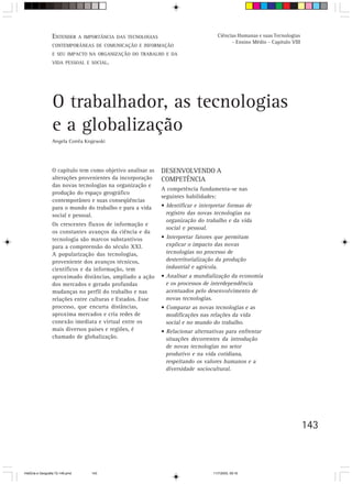 ENTENDER A      IMPORTÂNCIA DAS TECNOLOGIAS                          Ciências Humanas e suas Tecnologias
                                                                                             - Ensino Médio - Capítulo VIII
                  CONTEMPORÂNEAS DE COMUNICAÇÃO E INFORMAÇÃO
                  E SEU IMPACTO NA ORGANIZAÇÃO DO TRABALHO E DA
                  VIDA PESSOAL E SOCIAL.




                  O trabalhador, as tecnologias
                  e a globalização
                  Angela Corrêa Krajewski




                  O capítulo tem como objetivo analisar as      DESENVOLVENDO A
                  alterações provenientes da incorporação       COMPETÊNCIA
                  das novas tecnologias na organização e
                                                                A competência fundamenta-se nas
                  produção do espaço geográfico
                                                                seguintes habilidades:
                  contemporâneo e suas conseqüências
                  para o mundo do trabalho e para a vida        • Identificar e interpretar formas de
                  social e pessoal.                               registro das novas tecnologias na
                                                                  organização do trabalho e da vida
                  Os crescentes fluxos de informação e
                                                                  social e pessoal.
                  os constantes avanços da ciência e da
                  tecnologia são marcos substantivos            • Interpretar fatores que permitam
                  para a compreensão do século XXI.               explicar o impacto das novas
                  A popularização das tecnologias,                tecnologias no processo de
                  proveniente dos avanços técnicos,               desterritorialização da produção
                  científicos e da informação, tem                industrial e agrícola.
                  aproximado distâncias, ampliado a ação        • Analisar a mundialização da economia
                  dos mercados e gerado profundas                 e os processos de interdependência
                  mudanças no perfil do trabalho e nas            acentuados pelo desenvolvimento de
                  relações entre culturas e Estados. Esse         novas tecnologias.
                  processo, que encurta distâncias,             • Comparar as novas tecnologias e as
                  aproxima mercados e cria redes de               modificações nas relações da vida
                  conexão imediata e virtual entre os             social e no mundo do trabalho.
                  mais diversos países e regiões, é             • Relacionar alternativas para enfrentar
                  chamado de globalização.                        situações decorrentes da introdução
                                                                  de novas tecnologias no setor
                                                                  produtivo e na vida cotidiana,
                                                                  respeitando os valores humanos e a
                                                                  diversidade sociocultural.




                                                                                                                              143



HistÛria e Geografia 72-149.pmd     143                                              11/7/2003, 09:16
 