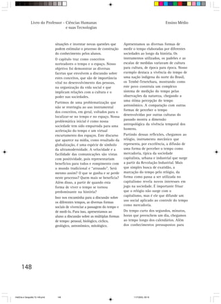 Livro do Professor - Ciências Humanas                                                      Ensino Médio
                                     e suas Tecnologias



                                  situações e inventar novas questões que       Apresentamos as diversas formas de
                                  podem estimular o processo de construção      medir o tempo elaboradas por diferentes
                                  do conhecimento pelos alunos.                 sociedades ao longo da história. Os
                                  O capítulo traz como conceitos                instrumentos utilizados, os padrões e as
                                  norteadores o tempo e o espaço. Nosso         escalas de medidas variavam de cultura
                                  objetivo foi demonstrar as diversas           para cultura, de época para época. Nosso
                                  facetas que envolvem a discussão sobre        exemplo destaca a vivência do tempo de
                                  estes conceitos, que são de importância       uma nação indígena do norte do Brasil,
                                  vital no desenvolvimento das pessoas,         os Tembé-Tenetehara, mostrando como
                                  na organização da vida social e que           este povo construiu um complexo
                                  implicam relações com a cultura e o           sistema de medição do tempo pelas
                                  poder nas sociedades.                         observações da natureza, chegando a
                                                                                uma ótima percepção do tempo
                                  Partimos de uma problematização que
                                                                                astronômico. A comparação com outras
                                  não se restringiu ao uso instrumental
                                                                                formas de perceber o tempo
                                  dos conceitos, em geral, voltados para o
                                                                                desenvolvidas por outras culturas do
                                  localizar-se no tempo e no espaço. Nossa
                                                                                passado mostra a dimensão
                                  problemática inicial é como nossa
                                                                                antropológica da vivência temporal dos
                                  sociedade tem sido empurrada para uma
                                                                                homens.
                                  aceleração do tempo e um virtual
                                  encurtamento dos espaços. Este discurso       Partindo dessas reflexões, chegamos ao
                                  que aparece na mídia, como resultado da       relógio, instrumento mecânico que
                                  globalização, é uma espécie de símbolo        representa, por excelência, a difusão de
                                  da ultramodernidade. A velocidade e a         uma forma de perceber o tempo como
                                  facilidade das comunicações são vistas        mercadoria, típica da sociedade
                                  com positividade, pois representariam         capitalista, urbana e industrial que surge
                                  benefícios para todos e rompimento com        a partir da Revolução Industrial. Mais
                                  o mundo tradicional e “atrasado”. Será        que simples busca de exatidão, a
                                  mesmo assim? O que se ganha e se perde        marcação do tempo pelo relógio, da
                                  neste processo? Quem mais se beneficia?       forma como passa a ser utilizada no
                                  Além disso, a partir de quando esta           capitalismo revela novos interesses em
                                  forma de viver o tempo se tornou              jogo na sociedade. É importante frisar
                                  predominante na história?                     que o relógio não surge com o
                                                                                capitalismo, mas é ele que difunde um
                                  Isso nos encaminha para a discussão sobre
                                                                                uso social aplicado ao controle do tempo
                                  os diferentes tempos, as diversas formas
                                                                                como mercadoria.
                                  sociais de vivenciar a passagem do tempo e
                                  de medi-lo. Para isso, apresentamos ao        Do tempo curto dos segundos, minutos,
                                  aluno a discussão sobre as múltiplas formas   horas que preenchem um dia, chegamos
                                  de tempo: pessoal, biológico, cíclico,        ao tempo longo dos calendários. Além
                                  geológico, astronômico, mitológico.           dos conhecimentos pressupostos para




      148



HistÛria e Geografia 72-149.pmd    148                                                11/7/2003, 09:16
 