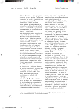Livro do Professor - História e Geografia                                                              Ensino Fundamental



                                                                                                                        3
                                 Ciências Humanas e a formação para a                      braçais, entre outros . Impedidos da
                                 cidadania, ou seja, revelam a intenção e                  plena cidadania, os descendentes destes
                                 o propósito de que os estudantes devam                    grupos ainda hoje sofrem as
                                 ter a capacidade de articular                             conseqüências desta realidade histórica.
                                 determinados saberes de ordem                             Disto nos dão prova as inúmeras
                                 intelectual que favoreçam a reflexão                      estatísticas oficiais. A rigor, esses
                                 sobre diferentes dimensões da realidade                   segmentos sociais, com especial razão
                                 social e a construção de julgamentos e                    negros e índios, não eram considerados
                                 atuações em prol de atitudes sociais de                   como titulares do registro maior da
                                 respeito e solidariedade.                                 modernidade: uma igualdade que não
                                 O desdobramento dessas competências                       reconhece qualquer forma de
                                 nos conteúdos intrínsecos às Ciências                     discriminação e de preconceito com base
                                 Humanas solicita que os estudantes                        em origem, raça, sexo, cor, idade,
                                 tenham acesso a saberes diversos que                      religião e sangue, entre outros. Fazer a
                                 incluam informações e conceitos sociais,                  reparação desta realidade, dívida inscrita
                                 políticos, culturais, históricos e                        em nossa história social e na vida de
                                 geográficos; conhecimentos de como                        tantos indivíduos, é um imperativo e um
                                 proceder para colher informações e                        dos fins da EJA, porque reconhece o
                                 realizar análises a partir de variadas                    advento para todos deste princípio de
                                 linguagens (mapas, imagens, diferentes                    igualdade (Diretrizes curriculares
                                 tipos de texto...). Também envolve                        nacionais para a educação de jovens e
                                 conhecimentos de como julgar e atuar                      adultos, 2000).
                                 em favor da preservação de patrimônios,                   Como fruto dessa história, por
                                 do respeito à diversidade cultural, da                    ingressarem ou regressarem à escola
                                 realização plena da democracia e do                       como jovens e adultos, os alunos de EJA
                                 reconhecimento da participação efetiva                    possuem uma história pessoal marcada
                                 dos indivíduos, grupos, classes, povos e                  pelo trabalho e por vivências sociais que
                                 Estados na construção e transformação                     os diferenciam dos estudantes de idade
                                 da realidade vivida.                                      regular. Ao mesmo tempo, ao longo da
                                                                                           história da educação brasileira, essa
                                 OS     ALUNOS DE   EJA   E AS   CIÊNCIAS HUMANAS
                                                                                           modalidade de ensino tem considerado
                                 As Diretrizes Curriculares Nacionais para                 essa formação específica (desenhada pela
                                 a Educação de Jovens e Adultos
                                                                                           variação de idade e de cultura) nos seus
                                 identificam os alunos de EJA como
                                                                                           instrumentos didáticos e de avaliação.
                                 sendo herdeiros de um processo
                                                                                           As experiências com EJA têm sido ainda
                                 histórico cruel e moldado pela
                                                                                           um aprendizado quanto à intervenção
                                 segregação.
                                                                                           pedagógica e às relações do saber formal
                                 Suas raízes são de ordem histórico-
                                                                                           com o conhecimento prévio no processo
                                 social. No Brasil, esta realidade resulta
                                                                                           de aprendizagem do aluno, de modo a
                                 do caráter subalterno atribuído pelas
                                                                                           valorizar seu saber e, simultaneamente,
                                 elites dirigentes à educação escolar de
                                                                                           favorecer-lhe a apropriação também de
                                 negros escravizados, índios reduzidos,
                                                                                           uma cultura exigida por determinados
                                 caboclos migrantes e trabalhadores
                                                                                           setores sociais. Essa conciliação é

                                 3 Também opor obstáculos ao acesso de mulheres à cultura letrada faz parte da tradição patriarcal e machista
                                 que, por longo tempo, preponderou entre muitas famílias no Brasil.


          42



HistÛria e Geografia 39-71.pmd     42                                                               11/7/2003, 09:15
 