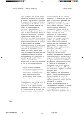 Livro do Professor - Ciências Humanas                                                        Ensino Médio




                                 casas, nas favelas, nos grandes centros           para a constituição de uma formação
                                 urbanos, nas áreas rurais ou em campos            humanística. É, portanto, uma área que
                                 de batalha. Permeia, assim, a concepção           pensa o conhecimento acumulado das
                                 de humanismo da área, a necessidade de            ciências sociais articulado ao
                                 apreender o papel do indivíduo em uma             conhecimento pragmático adquirido
                                 sociedade de consumo assentada em                 pelos diferentes indivíduos a partir de
                                 valores de competitividade que                    práticas cotidianas, dos conflitos
                                 exacerbam o individualismo e                      pessoais e coletivos, das relações de
                                 desenvolvem desejos incontroláveis em             poder em seus diferentes níveis, desde a
                                 torno de objetos-mercadoria. Procura-se           família, passando pelo poder
                                 identificar ações possíveis e formas de           institucional do Estado, ao poder
                                 convivência que possam alterar a                  econômico local e internacional.
                                 submissão a valores que desumanizam as            Pretende uma formação humanística
                                 pessoas. Considerando que a maior parte           moderna, que abrange reflexões e
                                 das pessoas vive em função de aquisição           estudos sobre as atuais condições
                                 de bens, de satisfações pessoais                  humanas, mas que se fundamenta nas
                                 imediatas, imersas em um presenteísmo,            singularidades e no respeito pelas
                                 torna-se fundamental a reflexão sobre o           diferenças étnicas, religiosas, sexuais
                                 significado do consumismo na vida                 das diversas sociedades.
                                 pessoal, nas relações afetivas, assim             Esta reflexão sobre o presente das
                                 como nas lutas diárias pela sobrevivência.        condições de vida das diversas
                                 O sociólogo Boaventura dos Santos                 sociedades contemporâneas não exclui a
                                 apontou algumas das características da            compreensão histórica desse processo. A
                                 sociedade gestada por tais valores e              perspectiva histórica permite uma visão
                                 acentuou a necessidade de                         não apenas abrangente ao estabelecer as
                                 identificarmos as características do modo         relações entre passado-presente na busca
                                 de vida de uma cultura consumista:                de explicações do atual estágio da
                                                                                   humanidade, como permite também,
                                       A cultura consumista (articulada ao         identificar as semelhanças e diferenças
                                       individualismo possessivo) induz o desvio   que têm marcado a trajetória dos homens
                                       das energias sociais da interação com       no planeta Terra.
                                       pessoas humanas para a interação com        Nesta perspectiva, um segundo eixo
                                       objetos porque são mais facilmente          norteia a concepção de humanismo da
                                       apropriáveis que as pessoas humanas.        área: a necessidade de se rever as
                                       (Santos, 1995, p. 321).                     relações entre homem e natureza. Isso
                                                                                   significa aproximar as ciências humanas
                                 A identificação e uma reflexão sobre as           das ciências da natureza.
                                 atuais formas de convívio humano                  A ciência moderna fundamentada no
                                 tornam-se, assim, o ponto inicial e               conhecimento dos fenômenos da natureza
                                 fundamental para a organização da área            e no princípio de subordinação dessa
                                 de ciências humanas ao pretender que              natureza pelo homem torna um outro
                                 ela sirva como um dos instrumentos                aspecto importante e significativo para o




          50



HistÛria e Geografia 39-71.pmd    50                                                     11/7/2003, 09:15
 