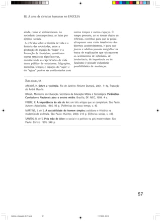 III. A área de ciências humanas no ENCCEJA




                  ainda, como se sedimentaram, na               outros tempos e outros espaços. O
                  sociedade contemporânea, as lutas por         tempo presente, ao se tornar objeto de
                  direitos sociais.                             reflexão, contribui para que se possa
                   A reflexão sobre a história de vida e a      ultrapassar uma visão imediatista dos
                  história das sociedades, entre a              diversos acontecimentos, e para que
                  produção do espaço do “lugar” e a             jovens e adultos possam mergulhar na
                  formação de fronteiras, constituem            busca de explicações que ultrapassem
                  outras temáticas significativas,              os sentimentos de ceticismo, de
                  considerando as experiências de vida          intolerância, de impotência ou de
                  desse público de estudantes. Migrações,       fatalismo e possam vislumbrar
                  memória, tempos e espaços do “aqui” e         possibilidades de mudanças.
                  do “agora” podem ser confrontados com


                    BIBLIOGRAFIA
                    ARENDT, H. Sobre a violência. Rio de Janeiro: Relume Dumará, 2001. 114p. Tradução
                    de André Duarte.
                    BRASIL. Ministério da Educação. Secretaria da Educação Média e Tecnológica. Parâmetros
                    Curriculares Nacionais para o ensino médio. Brasília, DF: MEC, 1999. 4 v.
                    FREIRE, P. A importância do ato de ler: em três artigos que se completam. São Paulo:
                                                           :
                    Autores Associados, 1985. 96 p. (Polêmicas do nosso tempo, v. 4).
                                                                       :
                    MARTINS, J. de S. A sociabilidade do homem simples: cotidiano e História na
                    modernidade anômala. São Paulo: Hucitec, 2000. 210 p. (Ciências socias, v. 43).
                    SANTOS, B. de S. Pela mão de Alice: o social e o político na pós-modernidade. São
                                                      :
                    Paulo: Cortez, 1995. 348 p.




                                                                                                             57



HistÛria e Geografia 39-71.pmd     57                                                 11/7/2003, 09:15
 