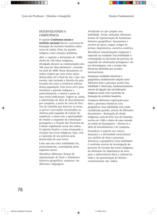 Livro do Professor - História e Geografia                                                Ensino Fundamental




                                  DESENVOLVENDO A                               Atendendo ao que propõe essa
                                  COMPETÊNCIA                                   habilidade, foram utilizadas diferentes
                                                                                formas de representação de fenômenos
                                  O capítulo Confrontos sociais e
                                                                                histórico-geográficos: documentos e
                                  território nacional discute o processo de
                                                                                escritos de época, mapas, artigos de
                                  formação do território brasileiro sobre
                                                                                jornais, depoimentos, narrativa analítica.
                                  terras de índios. Parte da questão
                                  indígena como situação-problema.              Reconhecer transformações temporais e
                                                                                espaciais na realidade. Essa habilidade é
                                  Abre o capítulo a declaração de 3.000
                                                                                contemplada na discussão do processo de
                                  chefes de 140 tribos indígenas,
                                                                                expansão da colonização portuguesa e do
                                  divulgada durante as comemorações dos
                                                                                seu descompasso com o avanço das
                                  500 anos do “descobrimento”, ocorrida
                                                                                fronteiras definidas por acordos
                                  em abril de 2000. Nesse documento, os
                                                                                internacionais.
                                  índios exigem que suas terras sejam
                                  demarcadas até o final do ano e que, nas      Interpretar realidades históricas e
                                  escolas, seja ensinada a história do país,    geográficas estabelecendo relações entre
                                  levando em conta a existência milenar         diferentes fatos e processos sociais. Essa
                                  destas populações. Esse texto serve para      habilidade é observada, fundamentalmente,
                                  introduzir a questão indígena e,              através da ligação das reivindicações
                                  particularmente, o direito à posse de         indígenas atuais com o processo de
                                  suas terras tradicionais. Sugere-se, ainda,   formação do território brasileiro.
                                  a substituição da idéia de descobrimento      Comparar diferentes explicações para
                                  por conquista, a partir da carta de Pero      fatos e processos históricos e/ou
                                  Vaz de Caminha que descreve as terras,        geográficos. Essa habilidade está sendo
                                  os povos e povoações encontrados na           considerada quando, através de diferentes
                                  América pela esquadra de Cabral. Na           documentos - declaração de chefes
                                  seqüência, o aluno tem a oportunidade         indígenas, carta de Pero Vaz de Caminha,
                                  de estudar a expansão da colonização          escrita em 1500, e diário de uma entrada
                                  portuguesa e a fixação das fronteiras da      no sertão de Guarapuava - discute-se a
                                  Colônia englobando terras dos índios.         idéia de descobrimento e de conquista.
                                  O capítulo finaliza o tema retomando a
                                                                                Considerar o respeito aos valores
                                  situação das terras indígenas, hoje, com
                                                                                humanos e a diversidade sociocultural
                                  a exposição de um protesto pela
                                                                                nas análises de fatos e processos
                                  demarcação de suas terras.
                                                                                históricos e geográficos. Essa habilidade
                                  Cada uma das cinco habilidades foi,           é conferida através da investigação do
                                  particularmente, contemplada pelos            processo de invasão das terras indígenas,
                                  seguintes meios:                              da afirmação da importância da terra
                                  Identificar diferentes formas de              para a sobrevivência física e cultural do
                                  representação de fatos e fenômenos            índio e da apresentação de direitos
                                  histórico-geográficos expressos em            constitucionais dos índios.
                                  diferentes linguagens.




         76



HistÛria e Geografia 72-149.pmd    76                                                 11/7/2003, 09:16
 
