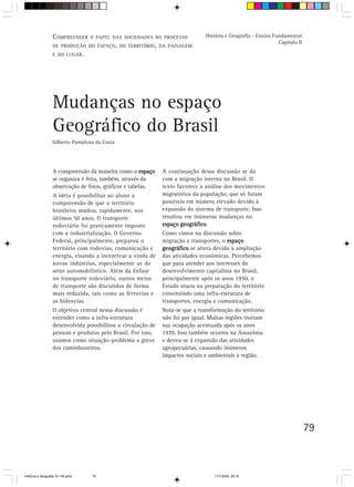COMPREENDER     O PAPEL DAS SOCIEDADES NO PROCESSO           História e Geografia - Ensino Fundamental
                                                                                                               Capítulo II
                  DE PRODUÇÃO DO ESPAÇO, DO TERRITÓRIO , DA PAISAGEM
                  E DO LUGAR .




                  Mudanças no espaço
                  Geográfico do Brasil
                  Gilberto Pamplona da Costa




                  A compreensão da maneira como o espaço      A continuação dessa discussão se dá
                  se organiza é feita, também, através da     com a migração interna no Brasil. O
                  observação de fotos, gráficos e tabelas.    texto favorece a análise dos movimentos
                  A idéia é possibilitar ao aluno a           migratórios da população, que só foram
                  compreensão de que o território             possíveis em número elevado devido à
                  brasileiro mudou, rapidamente, nos          expansão do sistema de transporte. Isso
                  últimos 50 anos. O transporte               resultou em inúmeras mudanças no
                  rodoviário foi praticamente imposto         espaço geográfico
                                                                     geográfico.
                  com a industrialização. O Governo           Como vimos na discussão sobre
                  Federal, principalmente, preparou o         migração e transportes, o espaço
                  território com rodovias, comunicação e      geográfico se altera devido à ampliação
                  energia, visando a incentivar a vinda de    das atividades econômicas. Percebemos
                  novas indústrias, especialmente as do       que para atender aos interesses do
                  setor automobilístico. Além da ênfase       desenvolvimento capitalista no Brasil,
                  no transporte rodoviário, outros meios      principalmente após os anos 1950, o
                  de transporte são discutidos de forma       Estado atuou na preparação do território
                  mais reduzida, tais como as ferrovias e     construindo uma infra-estrutura de
                  as hidrovias.                               transportes, energia e comunicação.
                  O objetivo central nessa discussão é        Nota-se que a transformação do território
                  entender como a infra-estrutura             não foi por igual. Muitas regiões tiveram
                  desenvolvida possibilitou a circulação de   sua ocupação acentuada após os anos
                  pessoas e produtos pelo Brasil. Por isso,   1970. Isso também ocorreu na Amazônia
                  usamos como situação-problema a greve       e deveu-se à expansão das atividades
                  dos caminhoneiros.                          agropecuárias, causando inúmeros
                                                              impactos sociais e ambientais à região.




                                                                                                                             79



HistÛria e Geografia 72-149.pmd   79                                               11/7/2003, 09:16
 