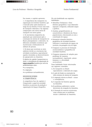 Livro do Professor - História e Geografia                                               Ensino Fundamental




                                  Em resumo, o capítulo apresenta:            Ela está desdobrada nas seguintes
                                  1. A importância dos transportes na         habilidades:
                                  organização do território brasileiro, que   • Identificar fenômenos e fatos
                                  é marcado pelas ações humanas ao              histórico-geográficos e suas dimensões
                                  longo da sua história. O texto trata mais     espaciais e temporais, utilizando mapas
                                  do transporte rodoviário e faz algumas        e gráficos.
                                  comparações com outros meios de             • Analisar, geograficamente, as
                                  transporte em outros países.                  características e dinâmicas dos fluxos
                                  2. Os movimentos migratórios da               populacionais, relacionando-as com a
                                  população que aumentaram após a               constituição do espaço.
                                  construção do sistema de transportes no     • Interpretar situações histórico-
                                  Brasil, principalmente o rodoviário. As       geográficas da sociedade brasileira
                                  diferentes atividades econômicas que          referentes à constituição do espaço, do
                                  incentivaram o deslocamento de                território, da paisagem e/ou do lugar.
                                  milhares de pessoas.
                                                                              • Comparar os processos de formação
                                  3. Os danos que ocorreram ao meio             socioeconômicos e geográficos da
                                  ambiente devido ao crescimento das            sociedade brasileira.
                                  atividades econômicas, especialmente
                                  aquelas vinculadas ao desenvolvimento       • Comparar propostas de soluções para
                                  da agropecuária na Amazônia.                  problemas de natureza
                                                                                socioambiental, respeitando valores
                                  O objetivo do capítulo é proporcionar ao
                                                                                humanos e a diversidade
                                  aluno, o entendimento da organização do
                                                                                sociocultural..
                                  espaço geográfico brasileiro por meio da
                                  problematização sobre:                      Essas habilidades foram relacionadas
                                                                              aos seguintes conteúdos:
                                  • os transportes;
                                                                              1. Os transportes no Brasil:
                                  • a migração;
                                                                                 especialmente o rodoviário de cargas.
                                  • os problemas socioambientais.
                                                                              2. A ação do Estado na construção da
                                                                                 infra-estrutura do sistema de transporte.
                                  DESENVOLVENDO
                                                                              3. A migração interna no Brasil - causas
                                  A COMPETÊNCIA                                  e conseqüências.
                                  A competência foco do capítulo é:           4. A expansão da fronteira agrícola
                                  Compreender o papel da sociedade               na Amazônia.
                                  brasileira no processo de produção e
                                                                              5. Os problemas ambientais e sociais
                                  organização do Espaço Geográfico.
                                                                                 decorrentes da ocupação da Amazônia.
                                                                              6. A formação de reservas extrativistas
                                                                                 como solução para os problemas
                                                                                 sociais e ambientais na Amazônia.




         80



HistÛria e Geografia 72-149.pmd    80                                                11/7/2003, 09:16
 