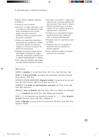 V. Orientação para o trabalho do professor




                  Podemos destacar algumas sugestões             • Investigar com parentes e amigos para
                  metológicas:                                     saber por que as pessoas migraram da
                  • Leitura do texto do aluno.                     sua terra natal. O que atraiu a vinda de
                                                                   milhares de pessoas para as grandes
                  • Identificar, no lugar onde mora, como
                                                                   cidades? Por que milhares de pessoas
                    os transportes estão organizados. Qual
                                                                   migraram para a Amazônia?
                    deles é prioritário? Como o poder
                    público atua para resolver os                • Verificar se na comunidade há algum
                    problemas relativos ao deslocamento            projeto de preservação ambiental e
                    de pessoas e produtos?                         como as pessoas participam dele.
                  • Observar os mapas para identificar a         • Pesquisar como as cooperativas atuam
                    organização dos transportes no Brasil.         na região.
                    Se possível, escolher um atlas para          • Pesquisar como era a ocupação da
                    comparar o sistema de transporte do            Amazônia antes da expansão da
                    Brasil com outros países.                      fronteira agrícola.
                  • Pesquisar em jornais e revistas notícias     • Tentar atualizar os dados do capítulo,
                    relacionadas ao transporte de cargas e         através do uso da internet.
                    entrevistar pessoas para confrontar com
                    as opiniões problematizadas no capítulo.
                  • Fazer mapas para identificar quais regiões
                    têm mais rodovias, hidrovias ou ferrovias.



                    BIBLIOGRAFIA
                    BECKER, B. Amazônia. 2. ed. São Paulo: Ática, 1991. 112 p. (Série Princípios, 192).
                    BIONDI, A. O Brasil privatizado: um balanço das privatizações. São Paulo: Fundação
                    Perseu Abramo, 1999. 48 p.
                    CENTRO DE ESTUDOS MIGRATÓRIOS. Migrações no Brasil: o peregrinar de um povo sem
                    terra. São Paulo: Paulinas, 1986. 82 p. (O povo quer viver, 17)
                    GIANSANTI, R. O desafio do desenvolvimento sustentável. São Paulo: Atual, 1998.
                    (Série Meio Ambiente).
                    PORTELA, F. Secas no Nordeste. São Paulo: Ática, 1987. 32 p. (Viagem pela Geografia).
                    ______. A Amazônia. São Paulo: Ática, 1987. (Viagem pela Geografia).
                    ROSS, J. L. S. Os fundamentos da Geografia da natureza. In: ______ (Org.). Geografia
                    do Brasil. São Paulo: Edusp, 1995. 546 p. (Didática, 3).
                    VALIM, A. Migrações: da perda da terra à exclusão social. São Paulo: Atual, 1997. 56 p.
                    (Espaço & Debate).




                                                                                                              81



HistÛria e Geografia 72-149.pmd    81                                                 11/7/2003, 09:16
 