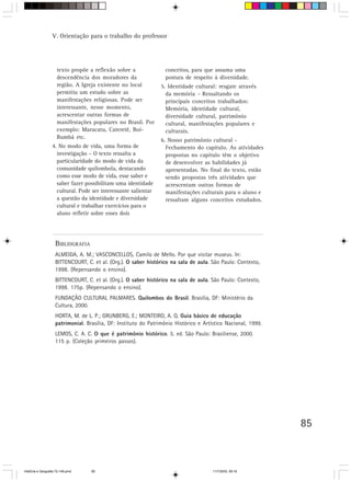 V. Orientação para o trabalho do professor




                     texto propõe a reflexão sobre a              conceitos, para que assuma uma
                     descendência dos moradores da                postura de respeito à diversidade.
                     região. A Igreja existente no local         5. Identidade cultural: resgate através
                     permitiu um estudo sobre as                   da memória – Ressaltando os
                     manifestações religiosas. Pode ser            principais conceitos trabalhados:
                     interessante, nesse momento,                  Memória, identidade cultural,
                     acrescentar outras formas de                  diversidade cultural, patrimônio
                     manifestações populares no Brasil. Por        cultural, manifestações populares e
                     exemplo: Maracatu, Cateretê, Boi-             culturais.
                     Bumbá etc.
                                                                 6. Nosso patrimônio cultural -
                  4. No modo de vida, uma forma de                 Fechamento do capítulo. As atividades
                    investigação – O texto ressalta a              propostas no capítulo têm o objetivo
                    particularidade do modo de vida da             de desenvolver as habilidades já
                    comunidade quilombola, destacando              apresentadas. No final do texto, estão
                    como esse modo de vida, esse saber e           sendo propostas três atividades que
                    saber fazer possibilitam uma identidade        acrescentam outras formas de
                    cultural. Pode ser interessante salientar      manifestações culturais para o aluno e
                    a questão da identidade e diversidade          ressaltam alguns conceitos estudados.
                    cultural e trabalhar exercícios para o
                    aluno refletir sobre esses dois




                    BIBLIOGRAFIA
                    ALMEIDA, A. M.; VASCONCELLOS, Camilo de Mello. Por que visitar museus. In:
                    BITTENCOURT, C. et al. (Org.). O saber histórico na sala de aula. São Paulo: Contexto,
                    1998. (Repensando o ensino).
                    BITTENCOURT, C. et al. (Org.). O saber histórico na sala de aula. São Paulo: Contexto,
                    1998. 175p. (Repensando o ensino).
                    FUNDAÇÃO CULTURAL PALMARES. Quilombos do Brasil. Brasília, DF: Ministério da
                    Cultura, 2000.
                    HORTA, M. de L. P.; GRUNBERG, E.; MONTEIRO, A. Q. Guia básico de educação
                    patrimonial. Brasília, DF: Instituto do Patrimônio Histórico e Artístico Nacional, 1999.
                    LEMOS, C. A. C. O que é patrimônio histórico. 5. ed. São Paulo: Brasiliense, 2000.
                    115 p. (Coleção primeiros passos).




                                                                                                               85



HistÛria e Geografia 72-149.pmd    85                                                  11/7/2003, 09:16
 