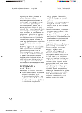 Livro do Professor - História e Geografia                                                  Ensino Fundamental




                                  indígenas tiveram e têm o apoio de               marcos históricos relacionados à
                                  alguns aliados não-índios.                       história da formação da sociedade
                                  Embora mostrem muito interesse pela              brasileira.
                                  medicina, pela tecnologia, pela educação        • Interpretar o processo de ocupação e
                                  dos não-índios, os grupos indígenas               formação da sociedade brasileira, a
                                  querem manter o seu modo de viver e               partir da análise de fatos e processos
                                  pensar, que é muito diferente do nosso            históricos.
                                  modo de viver e pensar. Alguns não-índios       • Analisar relações entre as sociedades e
                                  mudaram o pensamento de que os índios             a natureza na construção do espaço
                                  iriam desaparecer. As transformações que          histórico e geográfico.
                                  aconteceram e acontecem com os grupos
                                                                                  • Avaliar propostas para superação dos
                                  indígenas não são mais um sinal do seu
                                                                                    desafios sociais, políticos e econômicos
                                  desaparecimento inevitável. Atualmente,
                                                                                    enfrentados pela sociedade brasileira
                                  algumas pessoas pensam que o jeito de
                                                                                    na construção de sua identidade
                                  viver desses povos é dinâmico, assim como
                                                                                    nacional.
                                  o modo de vida dos outros povos do
                                                                                  É importante debater os conhecimentos
                                  mundo.
                                                                                  que os alunos já possuem sobre os
                                  Nem todas as pessoas da nossa sociedade
                                                                                  grupos indígenas. O objetivo das
                                  vêem os índios com os mesmos olhos.
                                                                                  imagens, textos e atividades é
                                  Enquanto para algumas eles são os
                                                                                  possibilitar reflexões a partir de
                                  homens mais próximos da natureza, para
                                                                                  diferentes pontos de vista sobre os
                                  outras eles são considerados uma ameaça
                                                                                  contatos entre os povos indígenas e a
                                  à preservação de plantas e bichos dos
                                                                                  sociedade brasileira. As histórias do
                                  parques. Muitas pensam que eles não são
                                                                                  contato entre alguns povos indígenas e
                                  mais índios. As atividades propostas no
                                                                                  os não-índios são contadas através de
                                  capítulo procuram criar oportunidades
                                                                                  iconografia (fotos, gravuras, mapas),
                                  para o estudante refletir sobre essas idéias.
                                                                                  documentos escritos de várias épocas
                                                                                  (leis, depoimentos, cartas, entrevistas
                                  DESENVOLVENDO A                                 etc), texto explicativo e atividades. A
                                  COMPETÊNCIA                                     análise das imagens mereceu grande
                                  Destacamos as seguintes habilidades:            destaque nas atividades, devido ao papel
                                  • Identificar em diferentes documentos          que elas desempenham nas sociedades
                                    históricos e geográficos vários               atuais. As atividades trazem várias
                                    movimentos sociais brasileiros e seu          orientações sobre interpretação de
                                    papel na transformação da realidade.          desenhos, fotografias e mapas.
                                  • Investigar, criticamente, o significado
                                    da construção e divulgação dos




         92



HistÛria e Geografia 72-149.pmd    92                                                   11/7/2003, 09:16
 