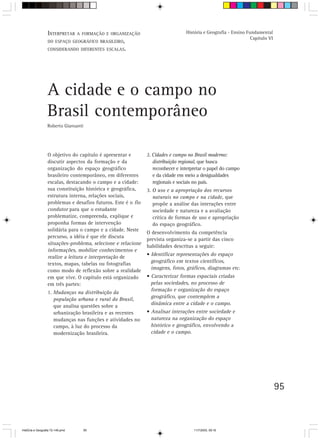 INTERPRETAR A FORMAÇÃO E ORGANIZAÇÃO                           História e Geografia - Ensino Fundamental
                                                                                                                 Capítulo VI
                  DO ESPAÇO GEOGRÁFICO BRASILEIRO,
                  CONSIDERANDO DIFERENTES ESCALAS.




                  A cidade e o campo no
                  Brasil contemporâneo
                  Roberto Giansanti




                  O objetivo do capítulo é apresentar e        2. Cidades e campo no Brasil moderno:
                  discutir aspectos da formação e da              distribuição regional, que busca
                  organização do espaço geográfico                reconhecer e interpretar o papel do campo
                  brasileiro contemporâneo, em diferentes         e da cidade em meio a desigualdades
                  escalas, destacando o campo e a cidade:         regionais e sociais no país.
                  sua constituição histórica e geográfica,     3. O uso e a apropriação dos recursos
                  estrutura interna, relações sociais,            naturais no campo e na cidade, que
                  problemas e desafios futuros. Este é o fio      propõe a análise das interações entre
                  condutor para que o estudante                   sociedade e natureza e a avaliação
                  problematize, compreenda, explique e            crítica de formas de uso e apropriação
                  proponha formas de intervenção                  do espaço geográfico.
                  solidária para o campo e a cidade. Neste
                                                               O desenvolvimento da competência
                  percurso, a idéia é que ele discuta
                                                               prevista organiza-se a partir das cinco
                  situações-problema, selecione e relacione
                                                               habilidades descritas a seguir:
                  informações, mobilize conhecimentos e
                                                               • Identificar representações do espaço
                  realize a leitura e interpretação de
                  textos, mapas, tabelas ou fotografias          geográfico em textos científicos,
                  como modo de reflexão sobre a realidade        imagens, fotos, gráficos, diagramas etc.
                  em que vive. O capítulo está organizado      • Caracterizar formas espaciais criadas
                  em três partes:                                pelas sociedades, no processo de
                  1. Mudanças na distribuição da
                                                                 formação e organização do espaço
                     população urbana e rural do Brasil,
                                                                 geográfico, que contemplem a
                     que analisa questões sobre a                dinâmica entre a cidade e o campo.
                     urbanização brasileira e as recentes      • Analisar interações entre sociedade e
                     mudanças nas funções e atividades no        natureza na organização do espaço
                     campo, à luz do processo da                 histórico e geográfico, envolvendo a
                     modernização brasileira.                    cidade e o campo.




                                                                                                                               95



HistÛria e Geografia 72-149.pmd       95                                             11/7/2003, 09:16
 