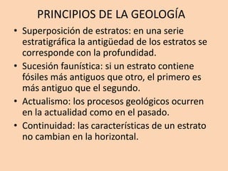 PRINCIPIOS DE LA GEOLOGÍA
• Superposición de estratos: en una serie
  estratigráfica la antigüedad de los estratos se
  corresponde con la profundidad.
• Sucesión faunística: si un estrato contiene
  fósiles más antiguos que otro, el primero es
  más antiguo que el segundo.
• Actualismo: los procesos geológicos ocurren
  en la actualidad como en el pasado.
• Continuidad: las características de un estrato
  no cambian en la horizontal.
 