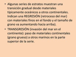 • Algunas series de estratos muestran una
  transición gradual desde materiales
  típicamente oceánicos a otros continentales.
  Indican una REGRESIÓN (retroceso del mar)
  con materiales finos en el fondo y el tamaño de
  grano va aumentando hacia arriba).
• TRANSGRESIÓN (invasión del mar en el
  continente): paso de materiales continentales
  (grano grueso) a otros marinos en la parte
  superior de la serie.
 