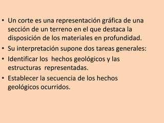 • Un corte es una representación gráfica de una
  sección de un terreno en el que destaca la
  disposición de los materiales en profundidad.
• Su interpretación supone dos tareas generales:
• Identificar los hechos geológicos y las
  estructuras representadas.
• Establecer la secuencia de los hechos
  geológicos ocurridos.
 