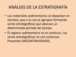 ANÁLISIS DE LA ESTRATIGRAFÍA
• Los materiales sedimentarios se depositan en
  estratos, que a su vez se agrupan formando
  series estratigráficas que abarcan un
  determinado período de tiempo.
• El registro sedimentario no es continuo. Las
  series estratigráficas no son continuas.
  Presentan DISCONTINUIDADES.
 