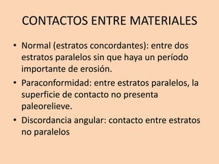 CONTACTOS ENTRE MATERIALES
• Normal (estratos concordantes): entre dos
  estratos paralelos sin que haya un período
  importante de erosión.
• Paraconformidad: entre estratos paralelos, la
  superficie de contacto no presenta
  paleorelieve.
• Discordancia angular: contacto entre estratos
  no paralelos
 