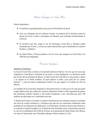 Andrea Camacho Alfaro.
Historia Geológica de Costa Rica.
Puntos importantes:
 Costa Rica es geológicamente muy joven (150 millones de años).
 Está en el Orógeno Sur de América Central. Es producto de la tectónica entre las
placas de Cocos, Caribe y microplaca de Panamá, que continúan transformando el
territorio.
 El territorio que hoy ocupa el sur de Nicaragua, Costa Rica y Panamá estaba
dominado por el mar, y existía un canal interoceánico que comunicaba los océanos
Pacífico y Atlántico.
 En Santa Elena y Nicoya podemos ver las rocas más antiguas de Costa Rica, con
200 años de antigüedad.
Evolución Geológica…
Jurásico-Cretácico:
La base de Costa Rica se forma en el período Jurásico-Cretásico. Se cree que las rocas que
originaron a Costa Rica se formaron al sur oeste y se han desplazado a su ubicación actual
por acción del movimiento de placas. La base rocosa de Costa Rica es muy gruesa y densa
y se originó en el fondo oceánico. El gran espesor se debe a que pasó por un “punto
caliente” o zona de mayor temperatura similar a la que originó a la cadena de islas de
Hawaii.
Los detalles de la Costa Rica temprana se desconocen pero se sabe que en la zona que pudo
ocupar debió existir una cadena de volcanes submarinos donde se iban separando las placas
del continente norteño Laurasia y del sureño Gondwana a una velocidad que hace 140
millones de años pudo ser 6 centímetros por año.
A finales del Cretácico el mundo se calentó, disminuyeron las corrientes marinas se produjo
una serie de eventos tectónicos y volcánicos que provocó un vulcanismo submarino como
resultado de un fenómeno de subducción. Los fenómenos tectónicos fueron muy intensos y
se acumuló el material orgánico en el fondo del mar formando rocas características que hoy
se ven en los alrededores del Golfo de Nicoya, en la península de Santa Elena, Osa, Burica,
así como en Tamarindo, Jacó, Herradura, Quepos, Punta Catedral y Uvita.
 