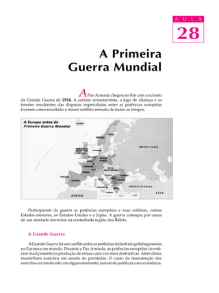 A UU AL
                                                                                     A L       A

                                                                                     28
                                                                                     28
                               A Primeira
                           Guerra Mundial

                                 A Paz Armada chegou ao fim com a eclosão
da Grande Guerra de 1914 A corrida armamentista, o jogo de alianças e as
                      1914.
tensões resultantes das disputas imperialistas entre as potências européias
tiveram como resultado o maior conflito armado de todos os tempos.




    Participaram da guerra as potências européias e suas colônias, outros
Estados menores, os Estados Unidos e o Japão. A guerra começou por causa
de um atentado terrorista na conturbada região dos Bálcãs.


    A Grande Guerra

    A Grande Guerra foi um conflito entre as potências industriais pela hegemonia
na Europa e no mundo. Durante a Paz Armada, as potências européias investi-
ram maciçamente na produção de armas cada vez mais destrutivas. Além disso,
mantinham exércitos em estado de prontidão. O custo de manutenção dos
exércitos era muito alto: em algum momento, teriam de justificar a sua existência.
 