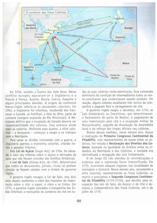 90
das as suas colonies norte­americanas. Essa concessao
eliminaria da condicao de interrnediarios todos os nor­
te­americanos que comerciavam aquele produto. Em
reacao, alguns colonos assaltaram tres navios da com­
panhia e jogaram fora o carregamento de cha.
·
1
0 governo inqles reagiu e decretou, em 1774, as
: '>(Leis Intoleraveis ou Coercitivas, que determinavam:
o fechamento do porto de Boston, o pagamento de
uma indenizacao pelo cha e a ocupacao militar de
Massachusetts, seguida da dissolucao da Assernbleia
local e do reforco das tropas oficiais nas col6nias.
Diante dessas medidas, nesse mesmo ano, houve
a realizacao do Primeiro Congresso Continental da
Hladelfta. com representantes de quase todas as co­
l6nias. Foi votada a Declaracao dos Direitos dos Co­
lonos, baseada na igualdade de direitos entre os ci­
dadaos da Metr6pole e das Col6nias, e tarnbern era
reivindicada a revoqacao das Leis Intoleraveis.
0 rei Jorge III nao atendeu as reivindicacocs e
ordenou que a repressao fosse intensificada. Em
1775, ocorreram ataques ingleses nas localidades de
Lexington e Concord. Nesse mesmo ano, novamente a
elite colonial, representando as Treze Col6nias, se
reuniu e proclamou o Segundo Congresso Continen­
tal da Filadelfia (1775­1776), que decidiu pelare­
voqacao das leis do Sela, do Acucar e do Cha e de­
clarou a Independencia das Treze Col6nias, em 4 de
julho de 1776.
0
' Costa do Costa do
, Marfim .r: ',O~
oceano
Atfantico
Africa
Em 1756, eclodiu a ~uerra: dos Sete Anos. Nesse
conflito europeu opuseram­se a Inglaterra e a
Prussia a Franca, Austria, Russia, Sueda, Espanha e
alguns principados alernaes. A origem do confronto
franco­inqles referia­se as possess6es coloniais. Em
1763, a Inglaterra foi vitoriosa, recebendo dos fran­
ceses o Canada, as Antilhas, o Vale do Ohio, parte da
Luisiana (margem esquerda do Rio Mississipi). A Me­
tr6pole definiu que a ocupacao do Canada deveria ser
responsabilidade dos colonos. Isso onerava ainda
mais as col6nias. Mediante esse quadro, a elite colo­
nial ­ a burguesia ­ cornecou a reagir e se indispor
com a Metr6pole.
Para sanar as dividas contraidas com a guerra, a
Inglaterra apertou a economia colonial, criando no­
vas e pesados tributos:
Pela Lei do Ai;ucar(Sugar Act), de 1764, foi eleva­
do o valor dos tributos sobre o acucar e derivados da
cana que nao fossem oriundos das Antilhas Britanicas:
A Lei do Selo (Stamp Act), de 1765, determinava
que todos os documentos, jornais, livros s6 podiam
circular se fossem selados com o timbre do governo
inqles.
0 governo inqles revogou a Lei de Selo, mas dois
anos depois aumentou o valor dos impastos de impor­
tacao sabre o cha, o papel, o vidro e as tintas. Em
1773, o governo inqles concedeu a Companhia das in­
dias Orientais o monop6lio do cornercio do cha em to­
Amer~
do si~la ~
~
2400 km12000
0
 