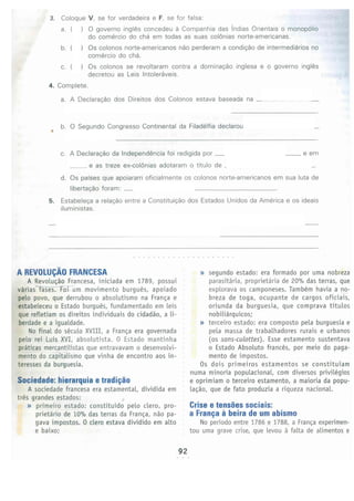 92
Crise e tensbes sociais:
a Franc;a a beira de um abismo
No periodo entre 1786 e 1788, a Franca experimen­
tou uma grave crise, que Levou a falta de alimentos e
» segundo estado: era formado por uma nobreza
parasitaria. proprietaria de 20% das terras, que
explorava os camponeses. Tarnbern havia a _!!Q-
breza de toga, ocupante de cargos oficiais,
oriunda da burguesia, que comprava titulos
nobiliarquicos:
» terceiro estado: era composto pela burguesia e
pela massa de trabalhadores rurais e urbanos
(os sans-culottes). Esse estamento sustentava
o Estado Absoluto frances, por meio do paga­
mento de impastos.
Os dois primeiros estamentos se constitu1am
numa minoria populacional, com diversos privileqios
e oprimiam o terceiro estamento, a maioria da popu­
lacao. que de fato produzia a riqueza nacional.
Sociedade: hierarquia e tradic;ao
A sociedade francesa era estamental, dividida em
tres grandes estados:
» primeiro estado: constituido pelo clero, pro­
prietario de 10% das terras da Franca, nao pa­
gava impastos. 0 clero estava dividido em alto
e baixo;
A REVOLUCAO FRANCESA
A Revolucao Francesa, iniciada em 1789, possui
variasrases. FD..i- um movimento burques, a poi ado
pelo povo, que derrubou o absolutismo na Franca e
estabeleceu o Estado burques, fundamentado em Leis
que refletiam os direitos individuais do cidadao. a Li­
berdade e a igualdade.
No final do seculo XVIII, a Franca era governada
pelo rei l.uis XVI, absolutista. 0 Estado mantinha
praticas mercantilistas que entravavam o desenvolvi­
mento do capitalismo que vinha de encontro aosin­
teresses da burguesia.
e as treze ex-col6nias adotaram o tftulo de
d. Os pafses que apoiaram oficialmente os colonos norte-americanos em sua luta de
libertacao foram:
5. Estabeleca a rclacao entre a Constituicao dos Estados Unidos da America e os ideais
iluministas.
c. A Declaracao da lndependencia foi redigida por __ ffi_e_rs_o_ne em
b. 0 Segundo Congresso Continental da Filadelfia declarou
•
4. Complete.
a. A Declaracao dos Direitos dos Colonos estava baseada na
3. Coloque V, se for verdadeira e F, se for falsa:
a. ( ) 0 governo inqles concedeu a Companhia das f ndias Orientals o monop61io
do cornercio do cha em todas as suas col6nias norte-americanas.
b. ( ) Os colonos norte-americanos nao perderam a condicao de interrnediarios no
comercio do cha.
c. ( ) Os colonos se revoltaram contra a dorninacao inglesa e o governo ingles
decretou as Leis lntoleraveis.
 