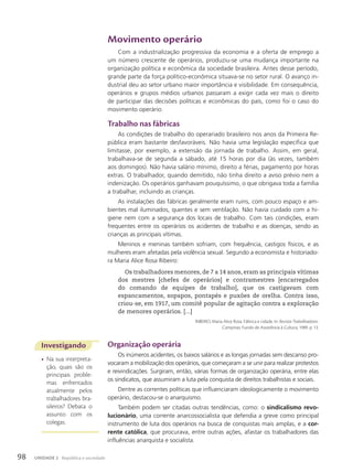 Movimento operário
Com a industrialização progressiva da economia e a oferta de emprego a
um número crescente de operários, produziu-se uma mudança importante na
organização política e econômica da sociedade brasileira. Antes desse período,
grande parte da força político-econômica situava-se no setor rural. O avanço in-
dustrial deu ao setor urbano maior importância e visibilidade. Em consequência,
operários e grupos médios urbanos passaram a exigir cada vez mais o direito
de participar das decisões políticas e econômicas do país, como foi o caso do
movimento operário.
Trabalho nas fábricas
As condições de trabalho do operariado brasileiro nos anos da Primeira Re-
pública eram bastante desfavoráveis. Não havia uma legislação específica que
limitasse, por exemplo, a extensão da jornada de trabalho. Assim, em geral,
trabalhava-se de segunda a sábado, até 15 horas por dia (às vezes, também
aos domingos). Não havia salário mínimo, direito a férias, pagamento por horas
extras. O trabalhador, quando demitido, não tinha direito a aviso prévio nem a
indenização. Os operários ganhavam pouquíssimo, o que obrigava toda a família
a trabalhar, incluindo as crianças.
As instalações das fábricas geralmente eram ruins, com pouco espaço e am-
bientes mal iluminados, quentes e sem ventilação. Não havia cuidado com a hi-
giene nem com a segurança dos locais de trabalho. Com tais condições, eram
frequentes entre os operários os acidentes de trabalho e as doenças, sendo as
crianças as principais vítimas.
Meninos e meninas também sofriam, com frequência, castigos físicos, e as
mulheres eram afetadas pela violência sexual. Segundo a economista e historiado-
ra Maria Alice Rosa Ribeiro:
Os trabalhadores menores, de 7 a 14 anos, eram as principais vítimas
dos mestres [chefes de operários] e contramestres [encarregados
do comando de equipes de trabalho], que os castigavam com
espancamentos, sopapos, pontapés e puxões de orelha. Contra isso,
criou-se, em 1917, um comitê popular de agitação contra a exploração
de menores operários. [...]
RIBEIRO, Maria Alice Rosa. Fábrica e cidade. In: Revista Trabalhadores.
Campinas: Fundo de Assistência à Cultura, 1989. p. 13.
Investigando
• Na sua interpreta-
ção, quais são os
principais proble-
mas enfrentados
atualmente pelos
trabalhadores bra-
sileiros? Debata o
assunto com os
colegas.
Organização operária
Os inúmeros acidentes, os baixos salários e as longas jornadas sem descanso pro-
vocaram a mobilização dos operários, que começaram a se unir para realizar protestos
e reivindicações. Surgiram, então, várias formas de organização operária, entre elas
os sindicatos, que assumiram a luta pela conquista de direitos trabalhistas e sociais.
Dentre as correntes políticas que influenciaram ideologicamente o movimento
operário, destacou-se o anarquismo.
Também podem ser citadas outras tendências, como: o sindicalismo revo-
lucionário, uma corrente anarcossocialista que defendia a greve como principal
instrumento de luta dos operários na busca de conquistas mais amplas, e a cor-
rente católica, que procurava, entre outras ações, afastar os trabalhadores das
influências anarquista e socialista.
98 UNIDADE 2 República e sociedade
 