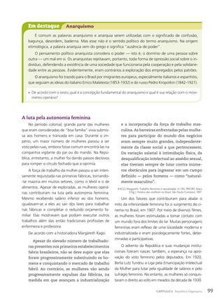 A luta pela autonomia feminina
No período colonial, grande parte das mulheres
que eram consideradas de “boa família” vivia submis-
sa aos homens e trancada em casa. Durante o im-
pério, um maior número de mulheres passou a ser
visto pelas ruas, embora fosse comum encontrá-las na
companhia vigilante do pai ou do marido. Na Repú-
blica, entretanto, a mulher foi dando passos decisivos
para romper o círculo fechado que a oprimia.
A força de trabalho da mulher passou a ser inten-
samente requisitada nas primeiras fábricas, tornando-
-se maioria em muitos setores, como o têxtil e o de
alimentos. Apesar de exploradas, as mulheres operá-
rias contribuíram na luta pela autonomia feminina.
Mesmo recebendo salário inferior ao dos homens,
igualavam-se a eles ao sair dos lares para trabalhar
nas fábricas e completar o reduzido orçamento fa-
miliar. Elas mostravam que podiam executar outros
trabalhos além das então tradicionais profissões de
enfermeira e professora.
De acordo com a historiadora Margareth Rago:
Apesar do elevado número de trabalhado-
ras presentes nos primeiros estabelecimentos
fabris brasileiros, não se deve supor que elas
foram progressivamente substituindo os ho-
mens e conquistando o mercado de trabalho
fabril. Ao contrário, as mulheres vão sendo
progressivamente expulsas das fábricas, na
medida em que avançam a industrialização
e a incorporação da força de trabalho mas-
culina. As barreiras enfrentadas pelas mulhe-
res para participar do mundo dos negócios
eram sempre muito grandes, independente-
mente da classe social a que pertencessem.
Da variação salarial à intimidação física, da
desqualificação intelectual ao assédio sexual,
elas tiveram sempre de lutar contra inúme-
ros obstáculos para ingressar em um campo
definido — pelos homens — como “natural-
mente masculino”.
RAGO, Margareth. Trabalho feminino e sexualidade. In: DEL PRIORE, Mary
(Org.). História das mulheres no Brasil. São Paulo: Contexto, 1997.
Um dos fatores que contribuíram para abalar o
mito da inferioridade feminina foi o surgimento do ci-
nema no Brasil, em 1907. Por meio de diversos filmes,
as mulheres foram estimuladas a tomar contato com
um mundo fora dos limites do lar. Muitas personagens
femininas eram reflexo de uma sociedade moderna e
industrializada e eram psicologicamente fortes, deter-
minadas e participativas.
O advento da República e suas mudanças institu-
cionais fizeram nascer, também, a esperança na apro-
vação do voto feminino pelos deputados. Em 1920,
Berta Lutz fundou a Liga pela Emancipação Intelectual
da Mulher para lutar pela igualdade de salários e pelo
sufrágio feminino. No entanto, as mulheres só conquis-
taram o direito ao voto em meados da década de 1930.
Em destaque Anarquismo
É comum as palavras anarquismo e anarquia serem utilizadas com o significado de confusão,
bagunça, desordem, baderna. Mas esse não é o sentido político do termo anarquismo. Na origem
etimológica, a palavra anarquia vem do grego e significa “ausência de poder”.
O pensamento político anarquista considera o poder — isto é, o domínio de uma pessoa sobre
outra — um mal em si. Os anarquistas rejeitavam, portanto, toda forma de opressão social sobre o in-
divíduo, defendendo a existência de uma sociedade que funcionaria pela cooperação e pela solidarie-
dade entre as pessoas. Evidentemente, eram contrários à exploração dos empregados pelos patrões.
O anarquismo foi trazido para o Brasil por imigrantes europeus, especialmente italianos e espanhóis,
que seguiam as ideias do italiano Errico Malatesta (1853-1932) e do russo Pedro Kropotkin (1842-1921).
• De acordo com o texto, qual é a concepção fundamental do anarquismo e qual é sua relação com o movi-
mento operário?
99
CAPÍTULO 6 República Oligárquica
 