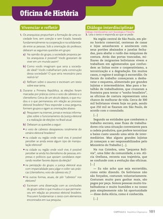 Oficina de História
Vivenciar e refletir
1. Os anarquistas propunham a formação de uma so-
ciedade livre, sem coerção e sem Estado, baseada
fundamentalmente na cooperação e na solidarieda-
de entre as pessoas. Sob a orientação do professor,
debatam as seguintes questões em grupo:
a) Na opinião do grupo, a sociedade proposta pe-
los anarquistas é possível? Vocês gostariam de
viver em um mundo assim?
b) Como vocês imaginam que seria a socieda-
de ideal? Vocês trabalhariam pela construção
dessa sociedade? O que seria necessário para
realizá-la?
c) Reflitam sobre o assunto e escrevam um texto
sobre esse tema.
2. Durante a Primeira República, as eleições foram
marcadas por práticas como o voto de cabresto e o
clientelismo. Cerca de um século depois, o que mu-
dou e o que permaneceu em relação ao processo
eleitoral brasileiro? Para responder a essa pergunta,
formem grupos e sigam as orientações abaixo.
a) Pesquisem na internet, jornais e revistas informa-
ções sobre o funcionamento da Justiça eleitoral
e a realização de eleições no Brasil atual.
b) Debatam as questões a seguir:
• o voto de cabresto desapareceu totalmente do
cenário eleitoral brasileiro?
• na cidade ou região onde você vive, é possível
perceber se ainda existe algum tipo de manipu-
lação eleitoral?
• na cidade ou região onde você vive, é possível
perceber se ainda há clientelismo de pessoas, em-
presas e políticos que apoiam candidatos espe-
rando receber favores depois da eleição?
• na percepção do grupo, a justiça eleitoral atua
com imparcialidade para julgar e coibir tais práti-
cas (clientelismo, voto de cabresto etc.)?
• há outras formas, atuais, de pôr “cabresto” nos
eleitores?
c) Escrevam uma dissertação com as conclusões
do grupo sobre o que mudou e o que permane-
ceu em relação ao processo eleitoral brasileiro.
Procurem fundamentar o texto com elementos
encontrados em sua pesquisa.
Diálogo interdisciplinar
3. Leia o texto e responda ao que se pede:
Na região central de São Paulo, em ple-
no horário comercial, centenas de casas
e lojas amanhecem e anoitecem com
seus portões abaixados e janelas fecha-
das, para abafar o ruído das máquinas de
costura. Atrás das portas trancadas, mi-
lhares de imigrantes bolivianos vivem e
trabalham em aglomerados que confun-
dem as linhas entre o cooperativismo, a
terceirização e a degradação. Em muitos
casos, o regime é análogo à escravidão. Os
fiscais do trabalho começaram a desba-
ratar o esquema, alimentado por grandes
lojistas e intermediários. Mas para o ba-
talhão de trabalhadores, que cruzaram a
fronteira para tentar o “sonho brasileiro”,
as oficinas de costura representam uma
chance de melhorar de vida. Cerca de 300
mil bolivianos vivem hoje no país, sendo
que 250 mil se fixaram em São Paulo, de
acordo com o consulado.
[…]
Segundo as entidades que combatem o
trabalho escravo, esse fluxo de trabalha-
dores cria uma situação conveniente para
a cadeia produtiva, que prefere terceirizar
a baixo custo usando uma série de inter-
mediários. Mas alguns grandes lojistas
já começam a ser responsabilizados pelo
Ministério do Trabalho […].
Na rua Coimbra, uma “pequena Bolí-
via”, uma líder da comunidade, a sra. Ali-
cia Orellana, reconta sua trajetória, que
se confunde com a evolução das oficinas.
[…]
— Eu não acho que seja escravidão,
como estão dizendo. Os bolivianos não
são forçados, costuram voluntariamente.
Costuram muito para ganhar mais, são
pagos por peça. Somos pessoas muito tra-
balhadoras e muito humildes e no nosso
país simplesmente não há oportunidade
— disse doña Alicia, como é conhecida.
[…]
Diálogo interdisciplinar com Sociologia e Filosofia.
101
CAPÍTULO 6 República Oligárquica
 