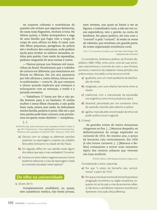 As nuances culturais e econômicas da
questão não evitam que algumas denúncias,
de casos mais flagrantes, venham à tona. Na
última quinta, o Globo acompanhou a saga
de uma família que fugiu com a roupa do
corpo de uma oficina no Brás. O casal, com
três filhos pequenos, peregrinou da polícia
até o sindicato das costureiras, onde pediam
ajuda para receber os salários atrasados, re-
tidos pelo patrão. Com medo de represálias,
pediram resguardo de seus nomes e rostos.
— Viemos porque nos falaram mil mara-
vilhas do Brasil. Pensávamos que o trabalho
de costura era diferente, que estaríamos em
firmas ou fábricas. Em um ano passamos
por três oficinas e, nesta última, fomos mui-
to maltratados — conta N., 28, que começou
a chorar quando explicava que começou a
enlouquecer com as ameaças, o medo e a
jornada excessiva.
— Trabalhava 17 horas por dia e não po-
dia levantar para ir no banheiro. Vi minha
mulher e meus filhos chorando, e não podia
fazer nada, estava sem saída. Se defendesse
minha família, poderia ir preso. Não sei o que
meu patrão pode fazer conosco, mas precisa-
mos recuperar nosso dinheiro — completou.
[…]
SUWWAN, Leila. Sonhos bolivianos viram pesadelos no Brasil. O Globo, 27
ago. 2011. Disponível em: http://oglobo.globo.com/economia/sonhos-
bolivianos-viram-pesadelos-no-brasil-2671499. Acesso em: 10 fev. 2016.
a) Discuta com os colegas as diferentes opiniões
presentes na reportagem a respeito do trabalho
feito pelos bolivianos na cidade de São Paulo.
b) Em seguida, reflita: em sua opinião, existe algum
dos relatos que seja o mais verdadeiro? Comente.
c) Escreva um texto sobre o seguinte assunto: Como
podemos relacionar o caso da reportagem citada
ao conteúdo estudado neste capítulo?
De olho na universidade
4. (Enem-2011)
Completamente analfabeto, ou quase,
sem assistência médica, não lendo jornais,
nem revistas, nas quais se limita a ver as
figuras, o trabalhador rural, a não ser em ca-
sos esporádicos, tem o patrão na conta de
benfeitor. No plano político, ele luta com o
“coronel” e pelo “coronel”. Aí estão os votos
de cabresto, que resultam, em grande parte,
da nossa organização econômica rural.
LEAL, V. N. Coronelismo, enxada e voto. São Paulo: Alfa-Ômega, 1976.
(adaptado pela instituição)
O coronelismo, fenômeno político da Primeira Re-
pública (1889-1930), tinha como uma de suas princi-
pais características o controle do voto, o que limitava,
portanto, o exercício da cidadania. Nesse período, esta
prática estava vinculada a uma estrutura social:
a) igualitária, com um nível satisfatório de distribui-
ção da renda.
b) estagnada, com uma relativa harmonia entre as
classes.
c) tradicional, com a manutenção da escravidão
nos engenhos como forma produtiva típica.
d) ditatorial, perturbada por um constante clima
de opressão mantido pelo exército e polícia.
e) agrária, marcada pela concentração da terra e do
poder político local e regional.
5. (Unesp)
As grandes noites do teatro Amazonas
chegavam ao fim. […] Manaus despediu-se
definitivamente do antigo esplendor no
carnaval de 1915. No mesmo ano, o preço
da borracha caiu verticalmente. Em 1916
já não houve carnaval. […] [Manaus e Be-
lém] começaram a entrar num marasmo
típico dos centros urbanos que viveram
um luxo artificial.
SOUZA, Márcio. A Belle-Époque amazônica chega ao fim.
Considerando o texto, responda:
a) Por que “o preço da borracha caiu vertical-
mente” a partir de 1915?
b) Porqueacrisedaeconomiadaborrachaproduziu
estagnação econômica na região amazônica, en-
quanto no sul do país a crise da economia cafeei-
ra não levou a semelhante marasmo econômico?
Apresente uma razão dessa diferença.
102 UNIDADE 2 República e sociedade
 