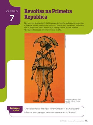 Revoltas na Primeira
República
Nas primeiras décadas do século XX, apesar das transformações socioeconômicas,
milhões de brasileiros viviam na miséria, sem perspectivas de mudança. Muitos dos
que se indignavam contra essa situação participaram de revoltas violentas.
Que aspirações sociais alimentaram essas revoltas?
1. Que características desta figura comprovam tratar-se de um cangaceiro?
2. Como o artista conseguiu transmitir a aridez e o calor do Nordeste?
Cangaceiro. Nanquim sobre
papel, de Aldemir Martins,
de 1956.
pinacoteca
do
estado
de
são
paulo
103
CAPÍTULO 7 Revoltas na Primeira República
7
capítulo
 